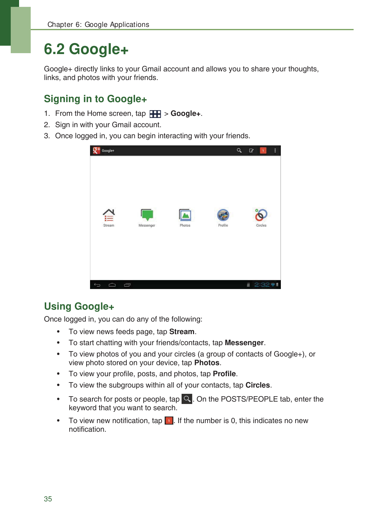 Chapter 6: Google Applications356.2 Google+Google+ directly links to your Gmail account and allows you to share your thoughts, links, and photos with your friends.Signing in to Google+1. From the Home screen, tap   > Google+.2. Sign in with your Gmail account.3. Once logged in, you can begin interacting with your friends. Using Google+Once logged in, you can do any of the following:&bull; To view news feeds page, tap Stream.&bull; To start chatting with your friends/contacts, tap Messenger.&bull; To view photos of you and your circles (a group of contacts of Google+), or view photo stored on your device, tap Photos.&bull; To view your profile, posts, and photos, tap Profile.&bull; To view the subgroups within all of your contacts, tap Circles.&bull; To search for posts or people, tap  . On the POSTS/PEOPLE tab, enter the keyword that you want to search.&bull; To view new notification, tap  . If the number is 0, this indicates no new notification.