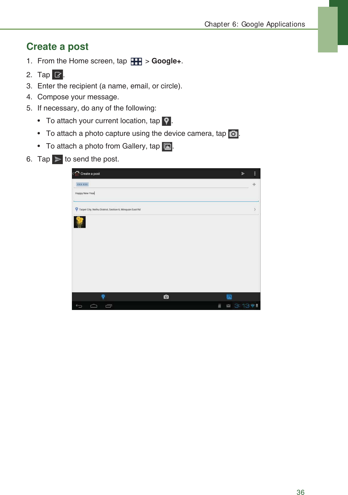Chapter 6: Google Applications36Create a post1. From the Home screen, tap   > Google+.2. Tap .3. Enter the recipient (a name, email, or circle).4. Compose your message.5. If necessary, do any of the following:&bull;   To attach your current location, tap  .&bull;   To attach a photo capture using the device camera, tap  .&bull;   To attach a photo from Gallery, tap  .6. Tap   to send the post.
