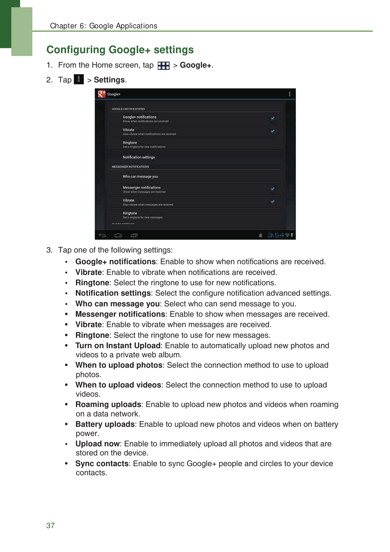 Chapter 6: Google Applications37Configuring Google+ settings1. From the Home screen, tap   > Google+.2. Tap  > Settings.3. Tap one of the following settings:&bull; Google+ notifications: Enable to show when notifications are received.&bull;Vibrate: Enable to vibrate when notifications are received.&bull; Ringtone: Select the ringtone to use for new notifications.&bull; Notification settings: Select the configure notification advanced settings.&bull; Who can message you: Select who can send message to you.&bull;Messenger notifications: Enable to show when messages are received.&bull;Vibrate: Enable to vibrate when messages are received.&bull;Ringtone: Select the ringtone to use for new messages.&bull;Turn on Instant Upload: Enable to automatically upload new photos and videos to a private web album.&bull;When to upload photos: Select the connection method to use to upload photos.&bull;When to upload videos: Select the connection method to use to upload videos.&bull;Roaming uploads: Enable to upload new photos and videos when roaming on a data network.&bull;Battery uploads: Enable to upload new photos and videos when on battery power.&bull; Upload now: Enable to immediately upload all photos and videos that are stored on the device.&bull;Sync contacts: Enable to sync Google+ people and circles to your device contacts.