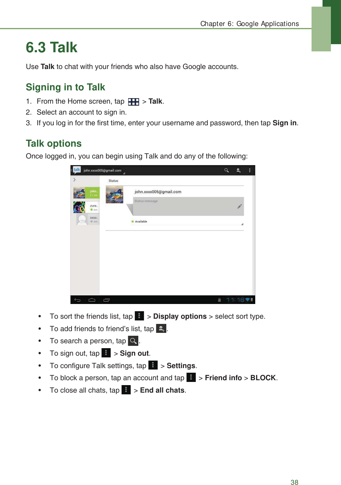 Chapter 6: Google Applications386.3 TalkUse Talk to chat with your friends who also have Google accounts.Signing in to Talk1. From the Home screen, tap   > Talk.2. Select an account to sign in.3. If you log in for the first time, enter your username and password, then tap Sign in.Talk optionsOnce logged in, you can begin using Talk and do any of the following:&bull; To sort the friends list, tap   > Display options > select sort type.&bull; To add friends to friend&rsquo;s list, tap  .&bull; To search a person, tap  .&bull; To sign out, tap   > Sign out.&bull; To configure Talk settings, tap   > Settings.&bull; To block a person, tap an account and tap   > Friend info > BLOCK.&bull; To close all chats, tap  > End all chats.