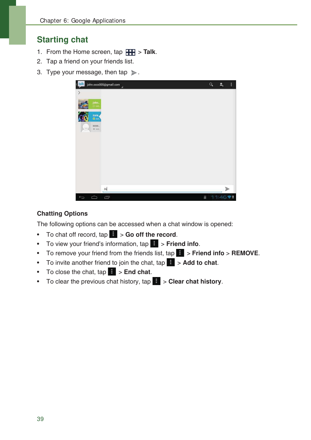 Chapter 6: Google Applications39Starting chat1. From the Home screen, tap   > Talk.2. Tap a friend on your friends list.3. Type your message, then tap  .Chatting OptionsThe following options can be accessed when a chat window is opened:&bull; To chat off record, tap   > Go off the record.&bull; To view your friend&rsquo;s information, tap   > Friend info.&bull; To remove your friend from the friends list, tap   > Friend info > REMOVE.&bull; To invite another friend to join the chat, tap   > Add to chat.&bull; To close the chat, tap   > End chat.&bull; To clear the previous chat history, tap   > Clear chat history.