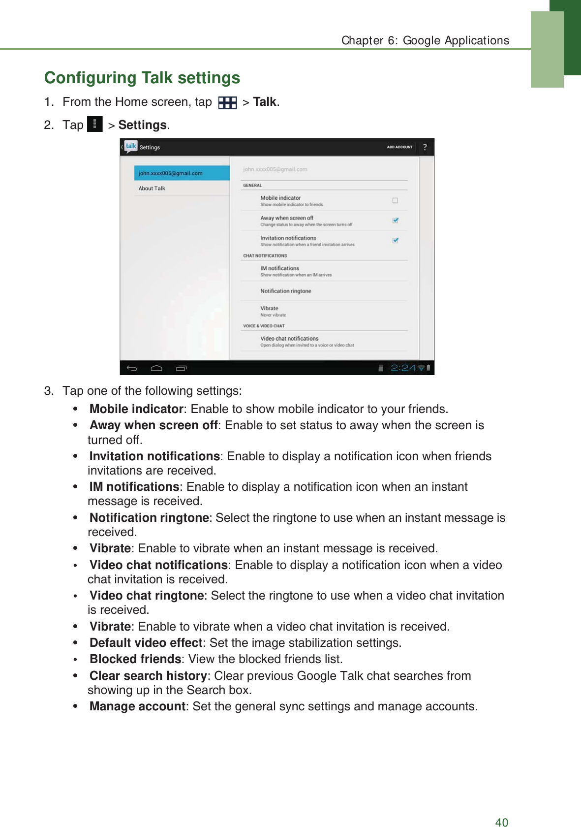 Chapter 6: Google Applications40Configuring Talk settings1. From the Home screen, tap   > Talk.2. Tap  > Settings.3. Tap one of the following settings:&bull;Mobile indicator: Enable to show mobile indicator to your friends.&bull;Away when screen off: Enable to set status to away when the screen is turned off.&bull;Invitation notifications: Enable to display a notification icon when friends invitations are received.&bull;IM notifications: Enable to display a notification icon when an instant message is received.&bull;Notification ringtone: Select the ringtone to use when an instant message is received.&bull;Vibrate: Enable to vibrate when an instant message is received.&bull; Video chat notifications: Enable to display a notification icon when a video chat invitation is received.&bull; Video chat ringtone: Select the ringtone to use when a video chat invitation is received.&bull;Vibrate: Enable to vibrate when a video chat invitation is received.&bull;Default video effect: Set the image stabilization settings.&bull; Blocked friends: View the blocked friends list.&bull;Clear search history: Clear previous Google Talk chat searches from showing up in the Search box.&bull;Manage account: Set the general sync settings and manage accounts.