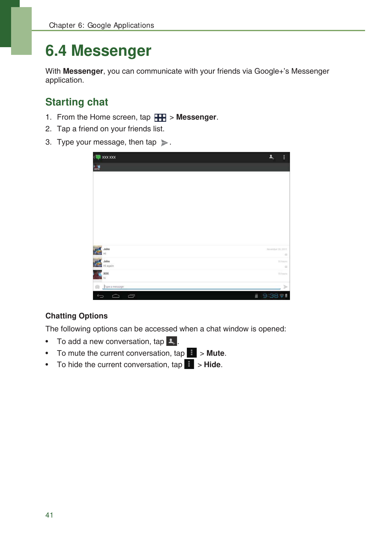 Chapter 6: Google Applications416.4 MessengerWith Messenger, you can communicate with your friends via Google+&rsquo;s Messenger application.Starting chat1. From the Home screen, tap   > Messenger.2. Tap a friend on your friends list.3. Type your message, then tap  .Chatting OptionsThe following options can be accessed when a chat window is opened:&bull; To add a new conversation, tap  .&bull; To mute the current conversation, tap   > Mute.&bull; To hide the current conversation, tap   > Hide.