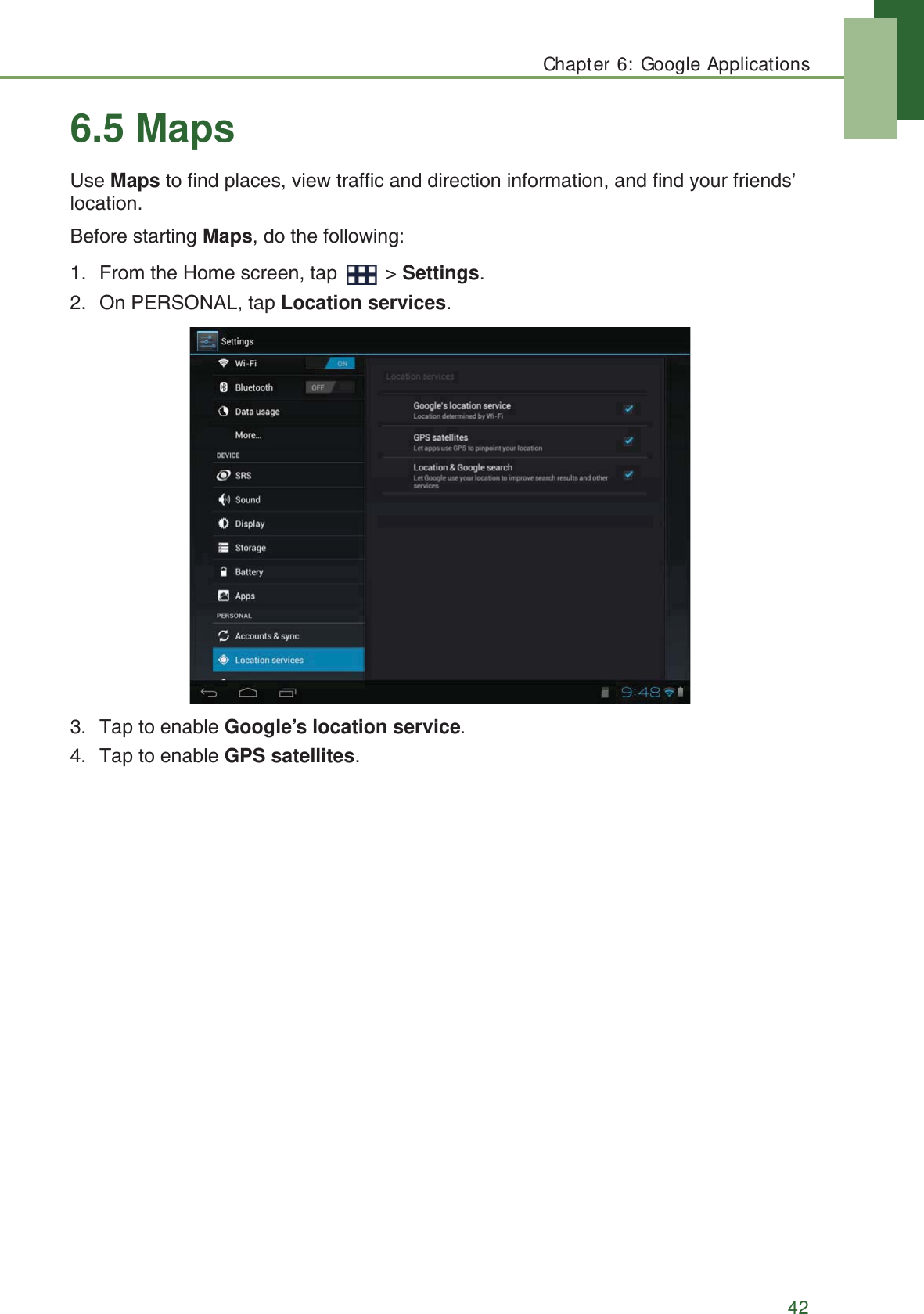 Chapter 6: Google Applications426.5 MapsUse Maps to find places, view traffic and direction information, and find your friends&rsquo; location.Before starting Maps, do the following:1. From the Home screen, tap   > Settings.2. On PERSONAL, tap Location services.3. Tap to enable Google&rsquo;s location service.4. Tap to enable GPS satellites.