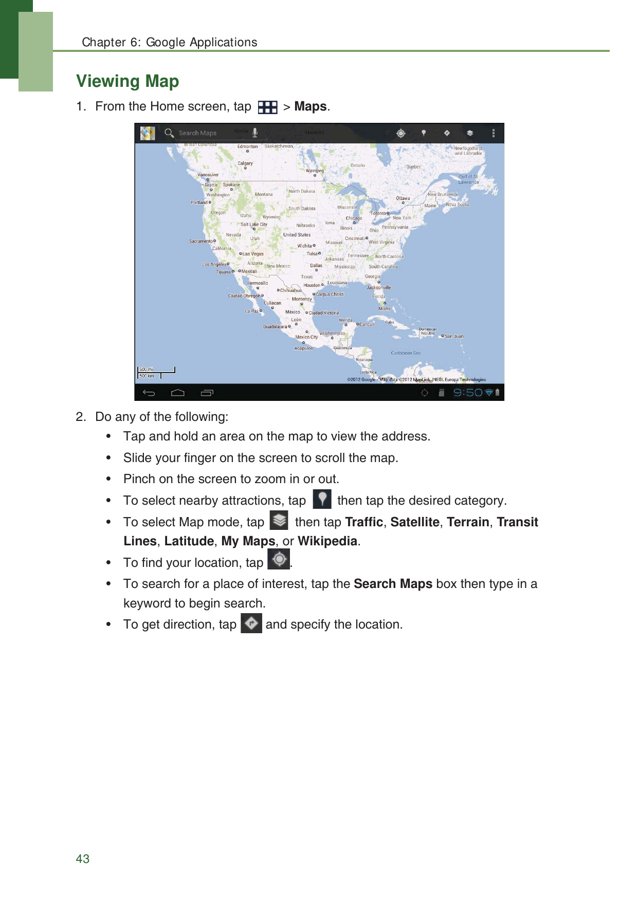 Chapter 6: Google Applications43Viewing Map1. From the Home screen, tap   > Maps.2. Do any of the following:&bull; Tap and hold an area on the map to view the address.&bull; Slide your finger on the screen to scroll the map.&bull; Pinch on the screen to zoom in or out.&bull; To select nearby attractions, tap   then tap the desired category.&bull; To select Map mode, tap   then tap Traffic, Satellite, Terrain, Transit Lines, Latitude, My Maps, or Wikipedia.&bull; To find your location, tap  .&bull; To search for a place of interest, tap the Search Maps box then type in a keyword to begin search.&bull; To get direction, tap   and specify the location.