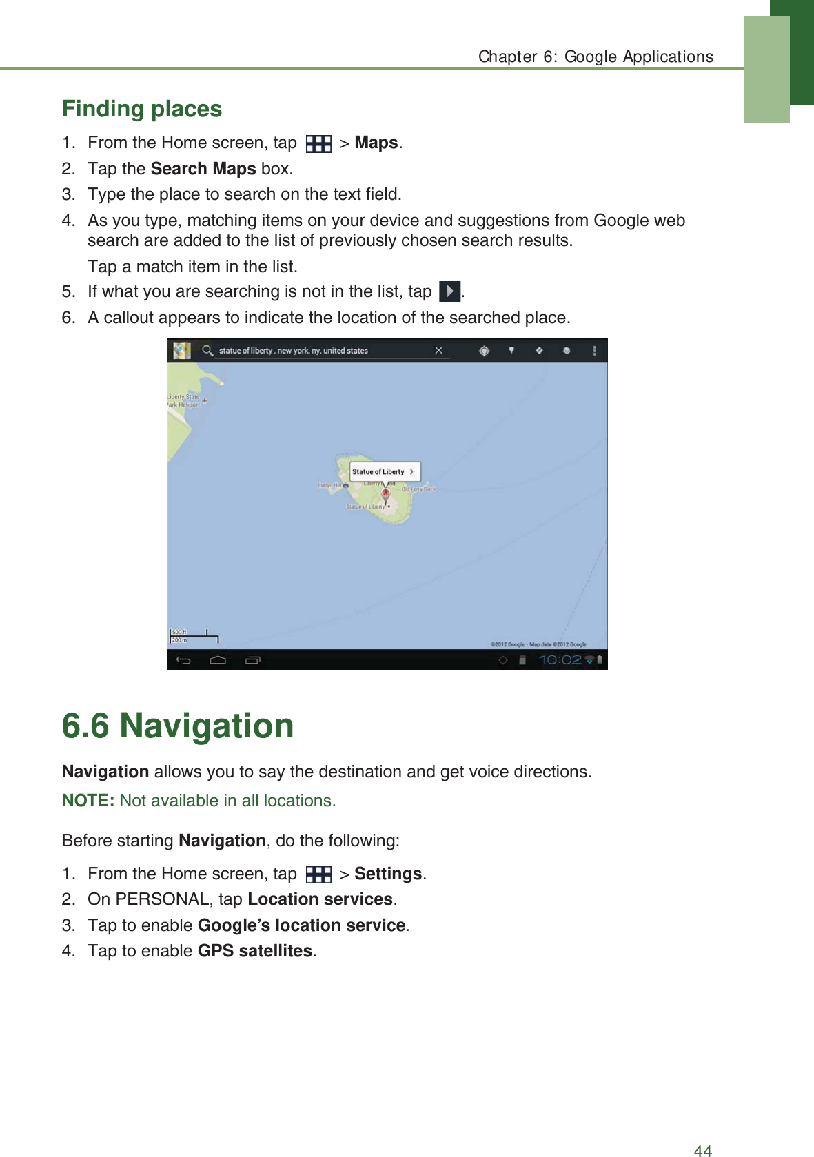 Chapter 6: Google Applications44Finding places1. From the Home screen, tap   > Maps.2. Tap the Search Maps box. 3. Type the place to search on the text field.4. As you type, matching items on your device and suggestions from Google web search are added to the list of previously chosen search results.Tap a match item in the list.5. If what you are searching is not in the list, tap  .6. A callout appears to indicate the location of the searched place.6.6 NavigationNavigation allows you to say the destination and get voice directions.NOTE: Not available in all locations.Before starting Navigation, do the following:1. From the Home screen, tap   > Settings.2. On PERSONAL, tap Location services.3. Tap to enable Google&rsquo;s location service.4. Tap to enable GPS satellites.