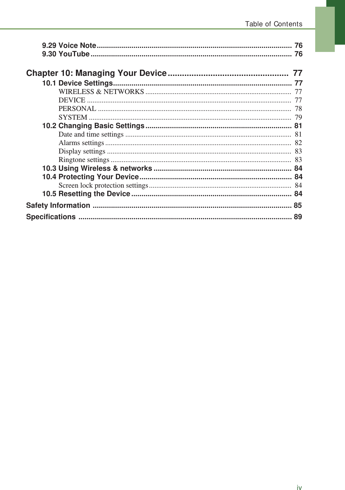 Table of Contentsiv9.29 Voice Note................................................................................................ 769.30 YouTube................................................................................................... 76Chapter 10: Managing Your Device...................................................  7710.1 Device Settings........................................................................................ 77WIRELESS &amp; NETWORKS ................................................................................  77DEVICE ................................................................................................................  77PERSONAL ..........................................................................................................  78SYSTEM ...............................................................................................................  7910.2 Changing Basic Settings........................................................................ 81Date and time settings ...........................................................................................  81Alarms settings......................................................................................................  82Display settings .....................................................................................................  83Ringtone settings ...................................................................................................  8310.3 Using Wireless &amp; networks .................................................................... 8410.4 Protecting Your Device........................................................................... 84Screen lock protection settings..............................................................................  8410.5 Resetting the Device............................................................................... 84Safety Information .................................................................................................. 85Specifications ......................................................................................................... 89