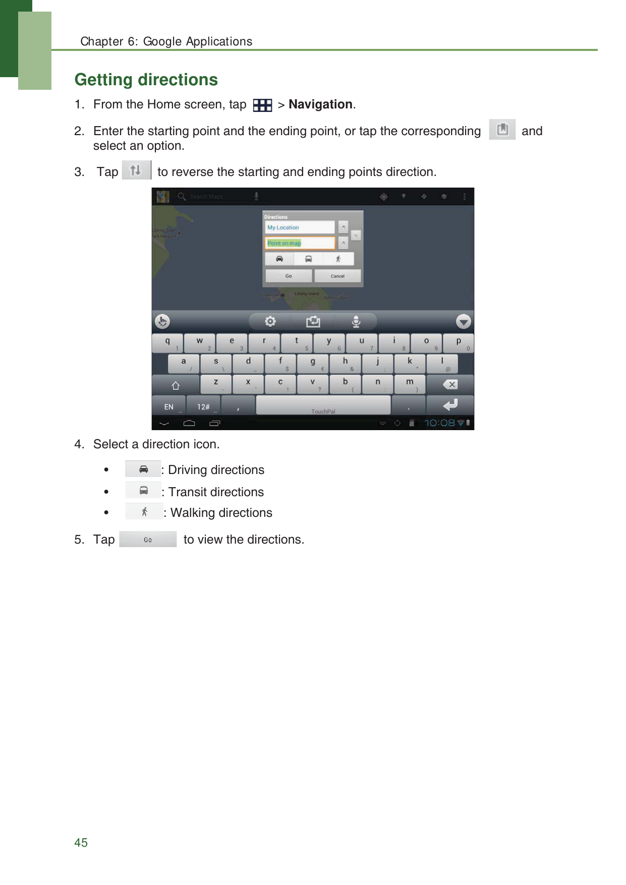 Chapter 6: Google Applications45Getting directions1. From the Home screen, tap   > Navigation.2. Enter the starting point and the ending point, or tap the corresponding    and select an option.3.  Tap   to reverse the starting and ending points direction.4. Select a direction icon.&bull;   : Driving directions&bull;  : Transit directions&bull;  : Walking directions5. Tap   to view the directions.