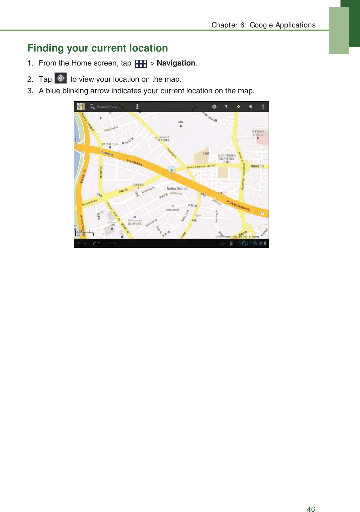 Chapter 6: Google Applications46Finding your current location1. From the Home screen, tap   > Navigation.2. Tap   to view your location on the map.3. A blue blinking arrow indicates your current location on the map.