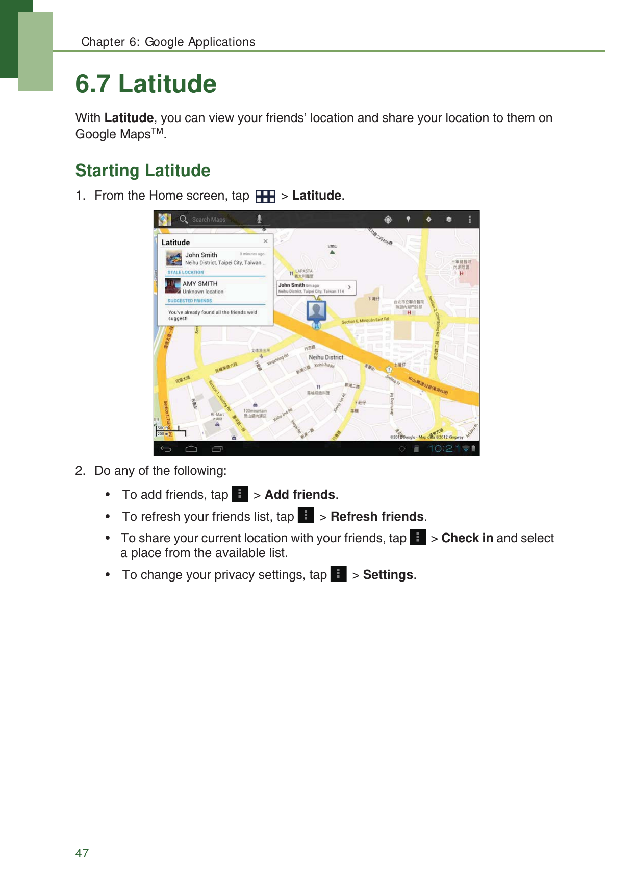 Chapter 6: Google Applications476.7 LatitudeWith Latitude, you can view your friends&rsquo; location and share your location to them on Google MapsTM.Starting Latitude1. From the Home screen, tap   > Latitude.2. Do any of the following:&bull; To add friends, tap   > Add friends.&bull; To refresh your friends list, tap   > Refresh friends.&bull; To share your current location with your friends, tap   > Check in and select a place from the available list.&bull; To change your privacy settings, tap   > Settings.