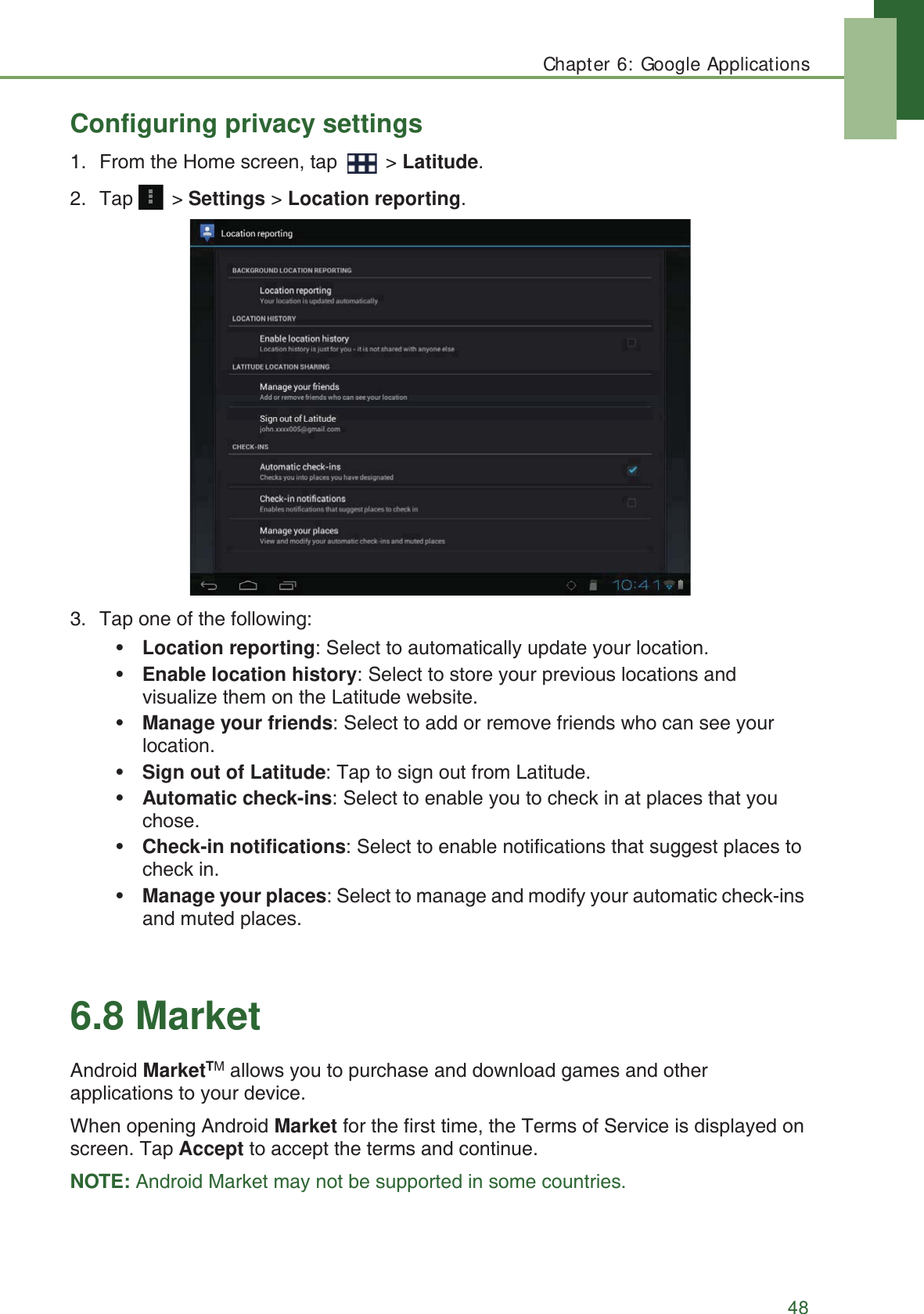 Chapter 6: Google Applications48Configuring privacy settings1. From the Home screen, tap   > Latitude.2. Tap  > Settings > Location reporting.3. Tap one of the following:&bull;Location reporting: Select to automatically update your location.&bull;Enable location history: Select to store your previous locations and visualize them on the Latitude website.&bull;Manage your friends: Select to add or remove friends who can see your location.&bull;Sign out of Latitude: Tap to sign out from Latitude.&bull;Automatic check-ins: Select to enable you to check in at places that you chose.&bull;Check-in notifications: Select to enable notifications that suggest places to check in.&bull;Manage your places: Select to manage and modify your automatic check-ins and muted places.6.8 MarketAndroid MarketTM allows you to purchase and download games and other applications to your device.When opening Android Market for the first time, the Terms of Service is displayed on screen. Tap Accept to accept the terms and continue.NOTE: Android Market may not be supported in some countries.