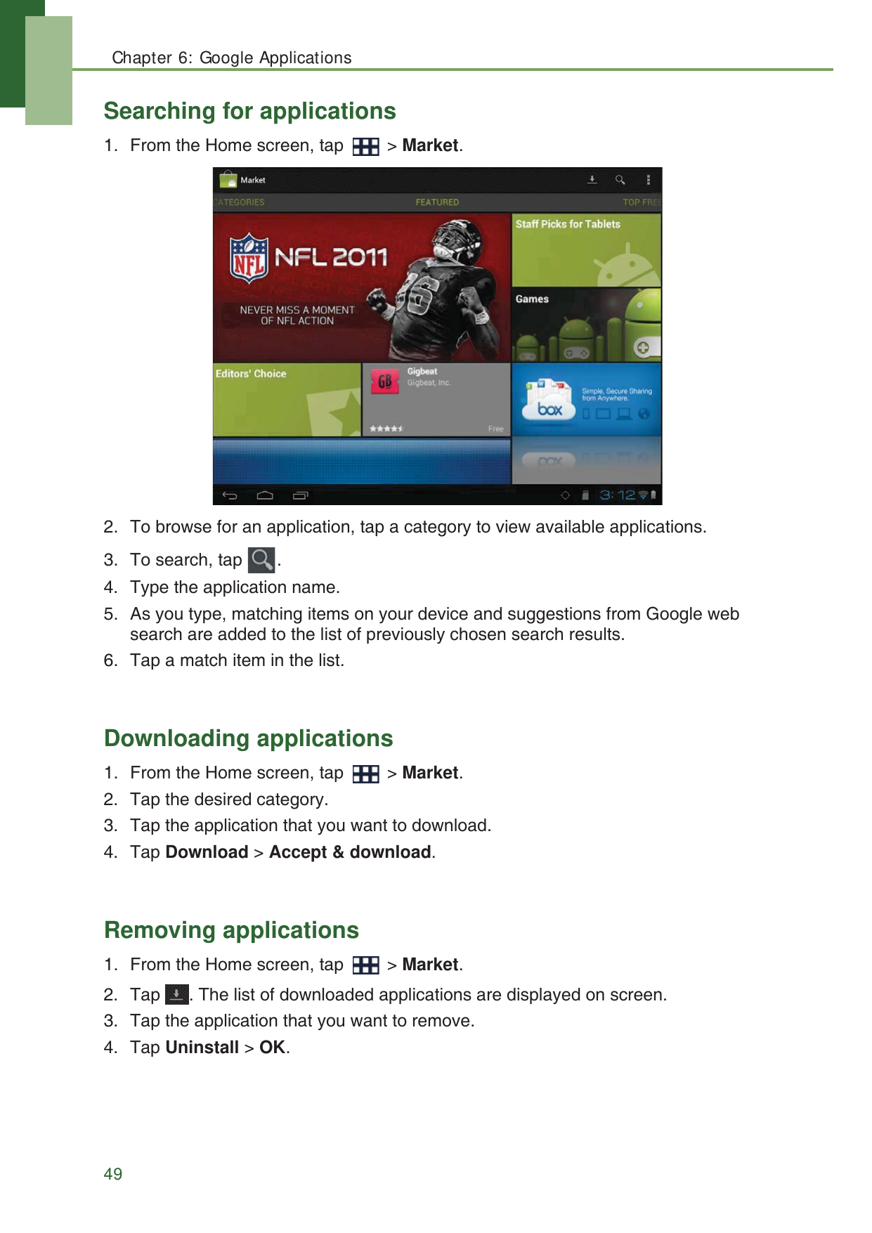 Chapter 6: Google Applications49Searching for applications1. From the Home screen, tap   > Market.2. To browse for an application, tap a category to view available applications.3. To search, tap  .4. Type the application name.5. As you type, matching items on your device and suggestions from Google web search are added to the list of previously chosen search results.6. Tap a match item in the list.Downloading applications1. From the Home screen, tap   > Market.2. Tap the desired category.3. Tap the application that you want to download.4. Tap Download > Accept &amp; download.Removing applications1. From the Home screen, tap   > Market.2. Tap  . The list of downloaded applications are displayed on screen.3. Tap the application that you want to remove.4. Tap Uninstall > OK.
