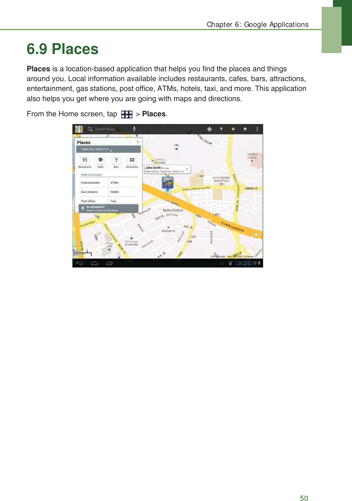 Chapter 6: Google Applications506.9 PlacesPlaces is a location-based application that helps you find the places and things around you. Local information available includes restaurants, cafes, bars, attractions, entertainment, gas stations, post office, ATMs, hotels, taxi, and more. This application also helps you get where you are going with maps and directions.From the Home screen, tap   > Places.