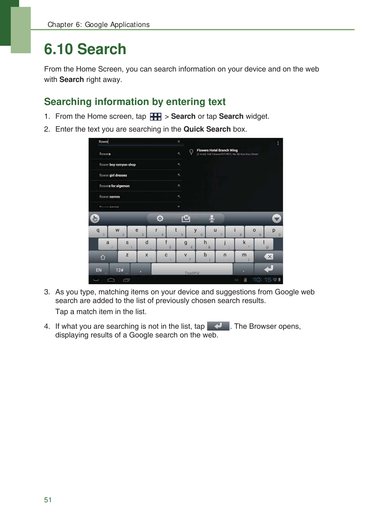 Chapter 6: Google Applications516.10 SearchFrom the Home Screen, you can search information on your device and on the web with Search right away.Searching information by entering text1. From the Home screen, tap   > Search or tap Search widget.2. Enter the text you are searching in the Quick Search box.3. As you type, matching items on your device and suggestions from Google web search are added to the list of previously chosen search results.Tap a match item in the list.4. If what you are searching is not in the list, tap  . The Browser opens, displaying results of a Google search on the web.