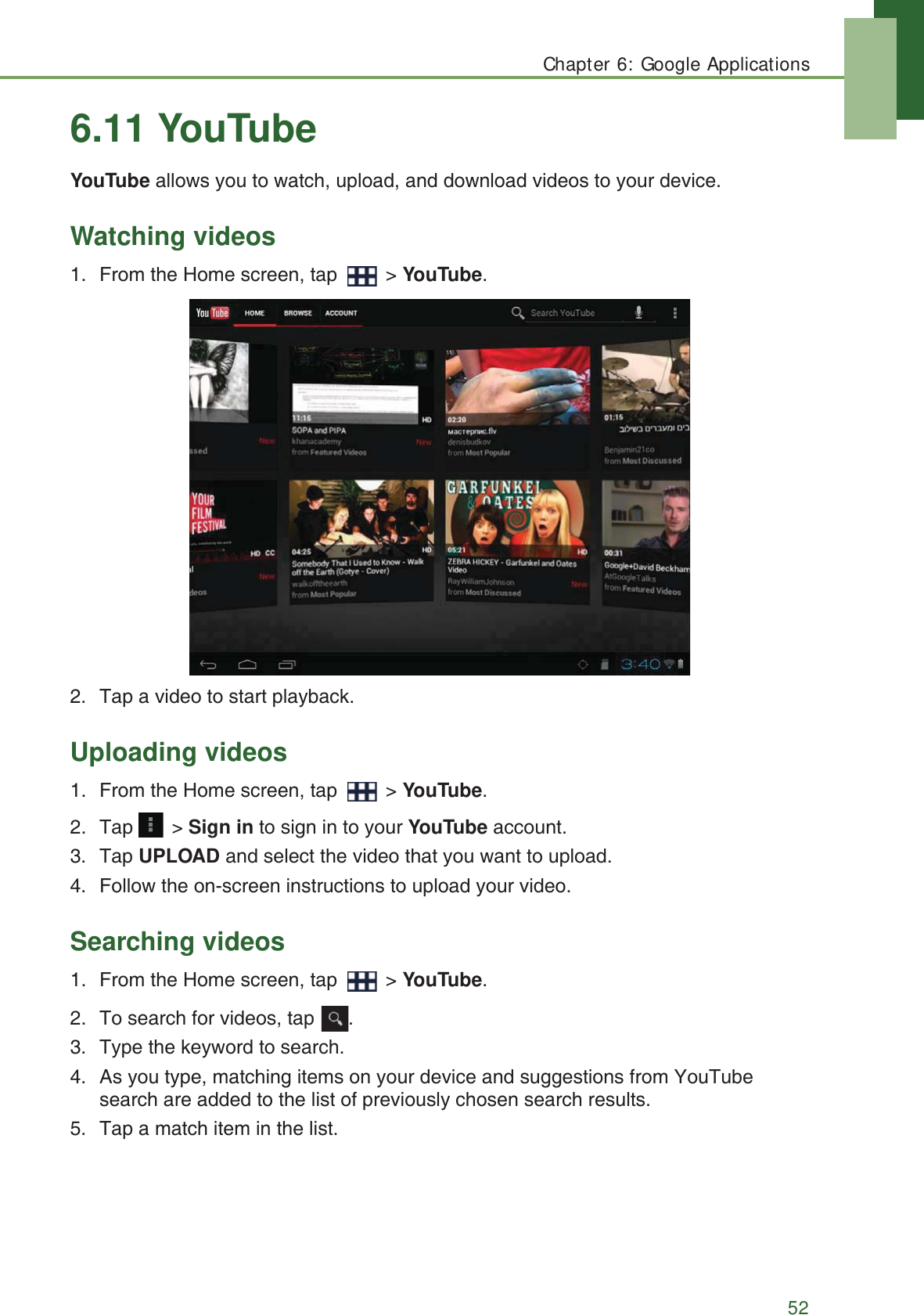 Chapter 6: Google Applications526.11 YouTubeYouTube allows you to watch, upload, and download videos to your device.Watching videos1. From the Home screen, tap   > YouTube.2. Tap a video to start playback.Uploading videos1. From the Home screen, tap   > YouTube.2. Tap  > Sign in to sign in to your YouTube account. 3. Tap UPLOAD and select the video that you want to upload.4. Follow the on-screen instructions to upload your video.Searching videos1. From the Home screen, tap   > YouTube.2. To search for videos, tap  .3. Type the keyword to search.4. As you type, matching items on your device and suggestions from YouTube search are added to the list of previously chosen search results.5. Tap a match item in the list.