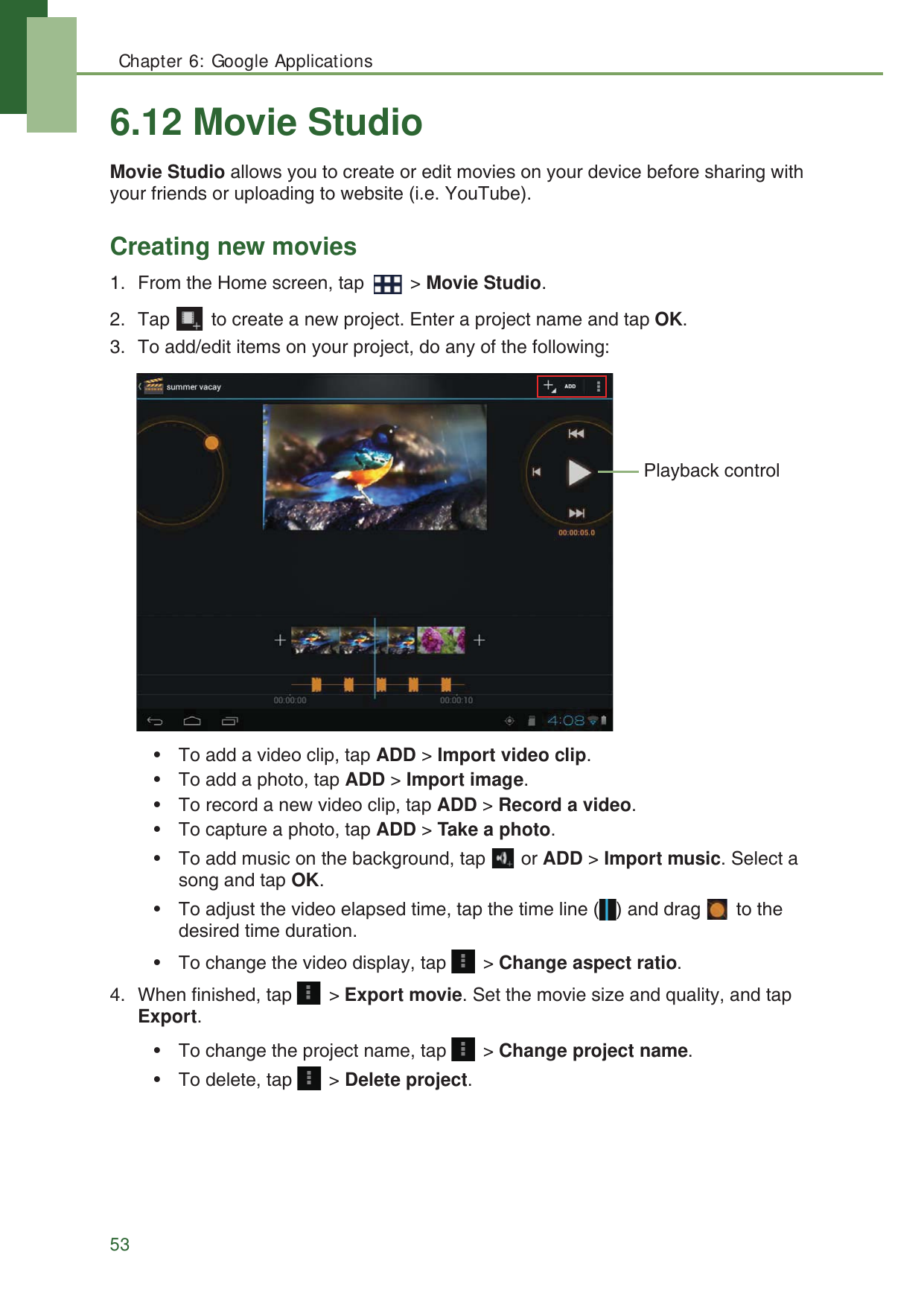 Chapter 6: Google Applications536.12 Movie StudioMovie Studio allows you to create or edit movies on your device before sharing with your friends or uploading to website (i.e. YouTube).Creating new movies1. From the Home screen, tap   > Movie Studio.2. Tap   to create a new project. Enter a project name and tap OK.3. To add/edit items on your project, do any of the following:&bull; To add a video clip, tap ADD > Import video clip.&bull; To add a photo, tap ADD > Import image.&bull; To record a new video clip, tap ADD > Record a video.&bull; To capture a photo, tap ADD > Take a photo.&bull; To add music on the background, tap   or ADD > Import music. Select a song and tap OK.&bull; To adjust the video elapsed time, tap the time line ( ) and drag   to the desired time duration.&bull; To change the video display, tap   > Change aspect ratio.4. When finished, tap   > Export movie. Set the movie size and quality, and tap Export.&bull; To change the project name, tap   > Change project name.&bull; To delete, tap   > Delete project.Playback control