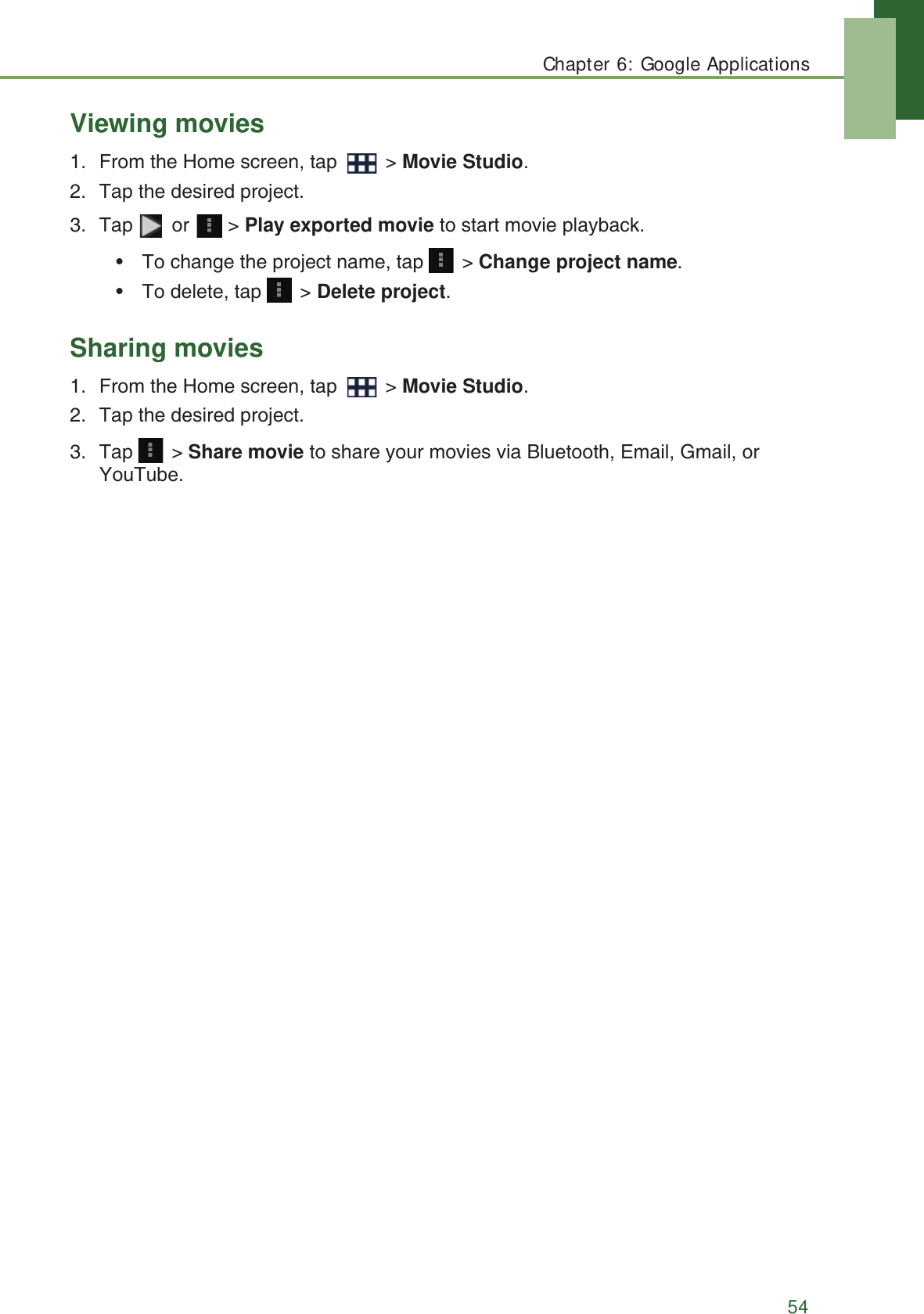 Chapter 6: Google Applications54Viewing movies1. From the Home screen, tap   > Movie Studio.2. Tap the desired project.3. Tap  or  > Play exported movie to start movie playback.&bull; To change the project name, tap   > Change project name.&bull; To delete, tap   > Delete project.Sharing movies1. From the Home screen, tap   > Movie Studio.2. Tap the desired project.3. Tap  > Share movie to share your movies via Bluetooth, Email, Gmail, or YouTube.