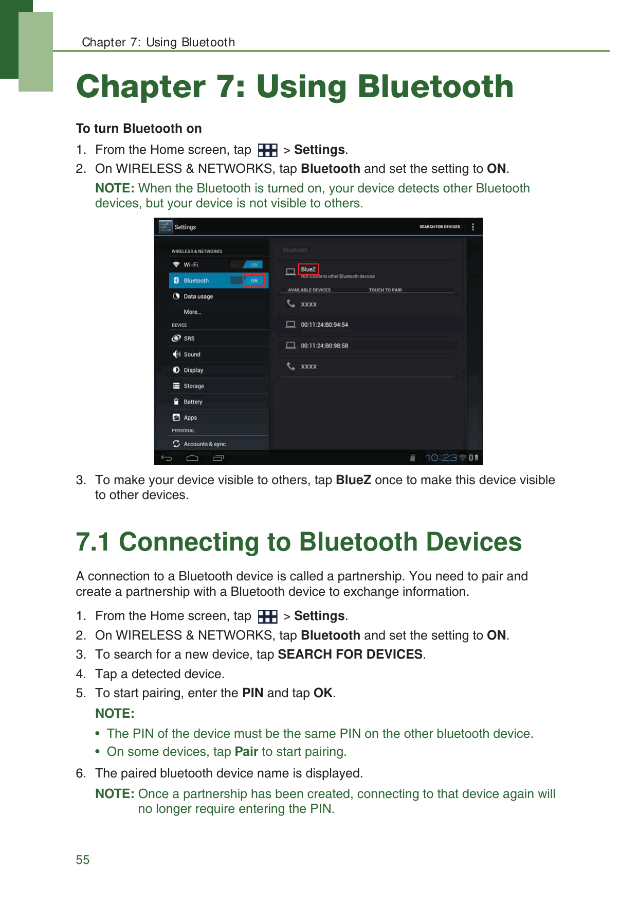 Chapter 7: Using Bluetooth55Chapter 7: Using BluetoothTo turn Bluetooth on1. From the Home screen, tap   > Settings.2. On WIRELESS &amp; NETWORKS, tap Bluetooth and set the setting to ON.NOTE: When the Bluetooth is turned on, your device detects other Bluetooth devices, but your device is not visible to others.3. To make your device visible to others, tap BlueZ once to make this device visible to other devices.7.1 Connecting to Bluetooth DevicesA connection to a Bluetooth device is called a partnership. You need to pair and create a partnership with a Bluetooth device to exchange information.1. From the Home screen, tap   > Settings.2. On WIRELESS &amp; NETWORKS, tap Bluetooth and set the setting to ON. 3. To search for a new device, tap SEARCH FOR DEVICES.4. Tap a detected device.5. To start pairing, enter the PIN and tap OK.NOTE: &bull;  The PIN of the device must be the same PIN on the other bluetooth device.&bull;  On some devices, tap Pair to start pairing.6. The paired bluetooth device name is displayed.NOTE: Once a partnership has been created, connecting to that device again will no longer require entering the PIN.