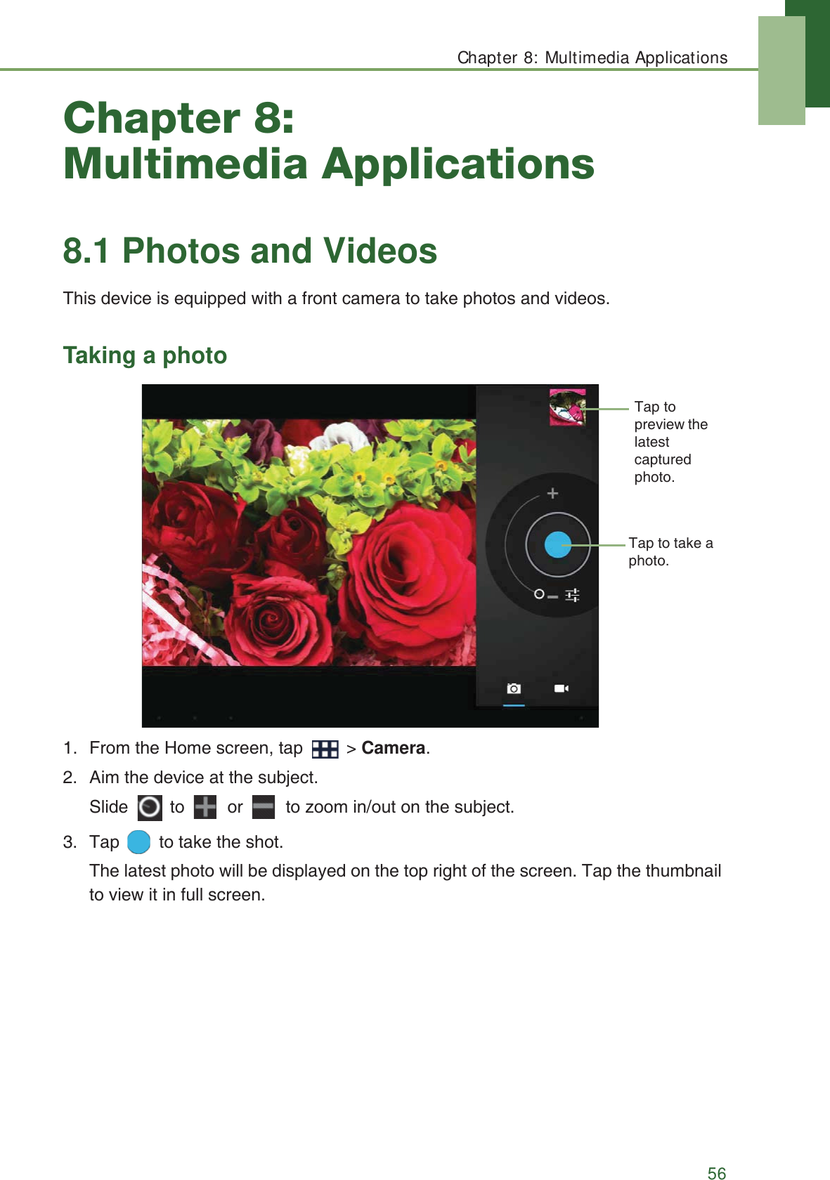 Chapter 8: Multimedia Applications56Chapter 8: Multimedia Applications8.1 Photos and VideosThis device is equipped with a front camera to take photos and videos.Taking a photo1. From the Home screen, tap   > Camera.2. Aim the device at the subject.Slide   to   or   to zoom in/out on the subject.3. Tap   to take the shot.The latest photo will be displayed on the top right of the screen. Tap the thumbnail to view it in full screen.Tap to take a photo.Tap to preview the latest captured photo.