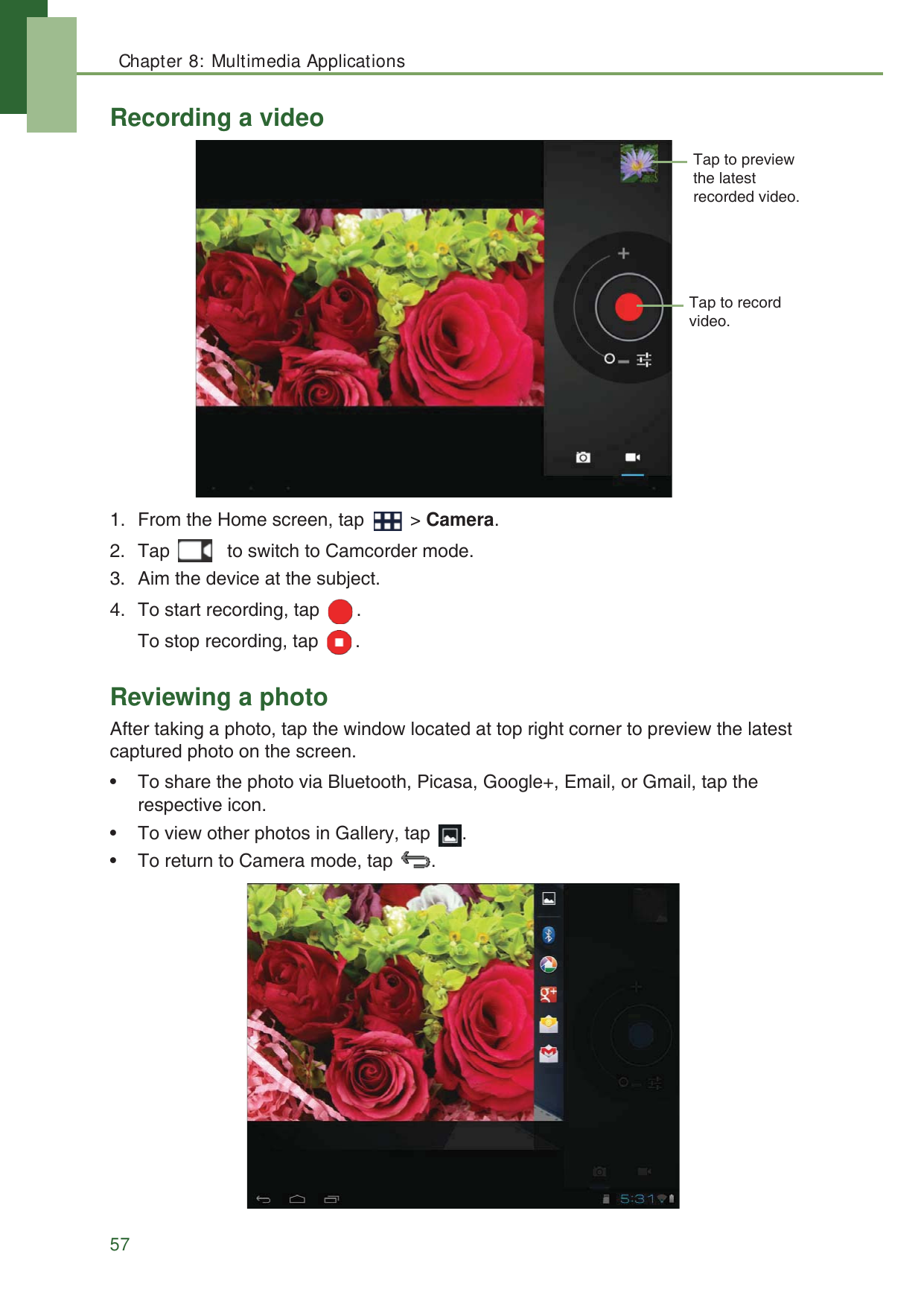 Chapter 8: Multimedia Applications57Recording a video1. From the Home screen, tap   > Camera.2. Tap   to switch to Camcorder mode.3. Aim the device at the subject.4. To start recording, tap  .To stop recording, tap  .Reviewing a photoAfter taking a photo, tap the window located at top right corner to preview the latest captured photo on the screen.&bull; To share the photo via Bluetooth, Picasa, Google+, Email, or Gmail, tap the respective icon.&bull; To view other photos in Gallery, tap  . &bull; To return to Camera mode, tap  . Tap to record video.Tap to preview the latest recorded video.