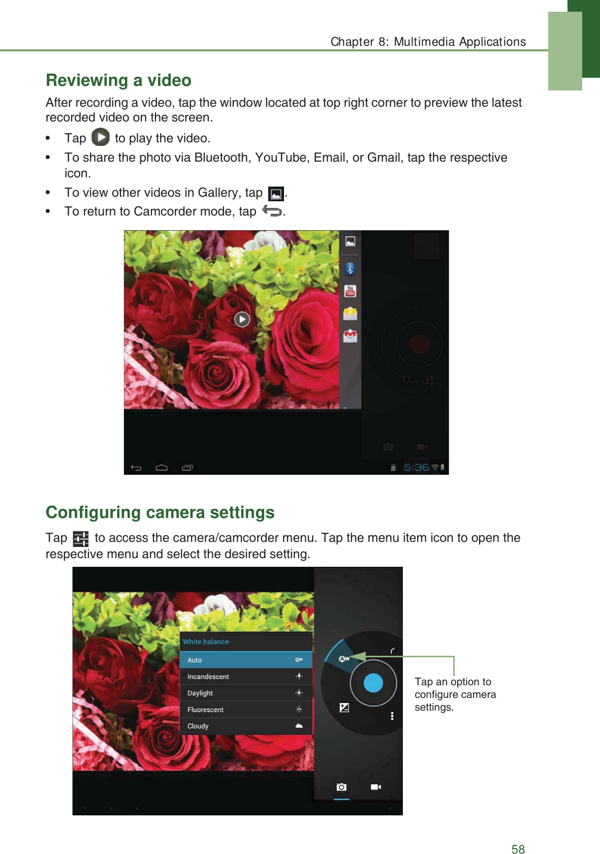 Chapter 8: Multimedia Applications58Reviewing a videoAfter recording a video, tap the window located at top right corner to preview the latest recorded video on the screen.&bull; Tap   to play the video.&bull; To share the photo via Bluetooth, YouTube, Email, or Gmail, tap the respective icon. &bull; To view other videos in Gallery, tap  .&bull; To return to Camcorder mode, tap  .  Configuring camera settingsTap   to access the camera/camcorder menu. Tap the menu item icon to open the respective menu and select the desired setting.Tap an option to configure camera settings.