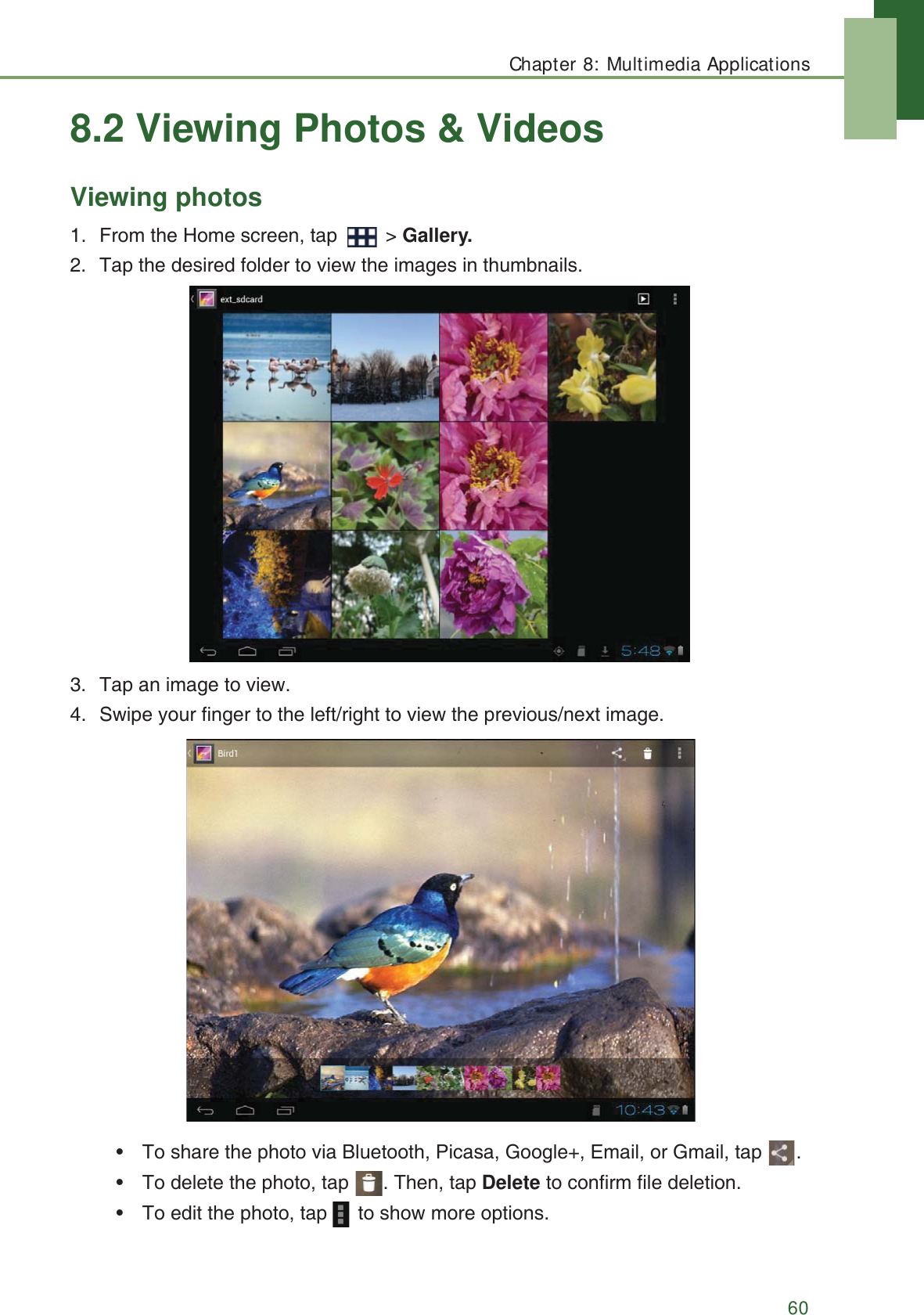 Chapter 8: Multimedia Applications608.2 Viewing Photos &amp; VideosViewing photos1. From the Home screen, tap   > Gallery.2. Tap the desired folder to view the images in thumbnails.3. Tap an image to view.4. Swipe your finger to the left/right to view the previous/next image.&bull; To share the photo via Bluetooth, Picasa, Google+, Email, or Gmail, tap  .&bull; To delete the photo, tap  . Then, tap Delete to confirm file deletion.&bull; To edit the photo, tap   to show more options.