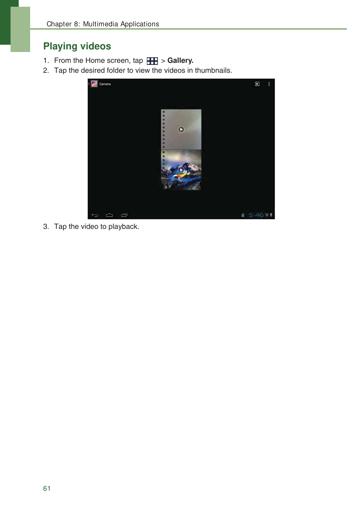 Chapter 8: Multimedia Applications61Playing videos1. From the Home screen, tap   > Gallery.2. Tap the desired folder to view the videos in thumbnails.3. Tap the video to playback. 