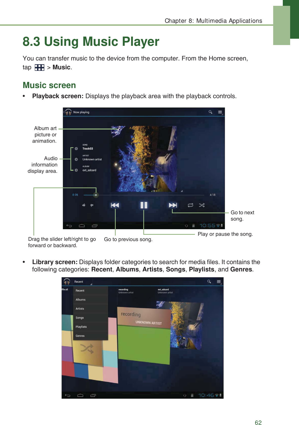 Chapter 8: Multimedia Applications628.3 Using Music PlayerYou can transfer music to the device from the computer. From the Home screen, tap  > Music.Music screen&bull;Playback screen: Displays the playback area with the playback controls.&bull;Library screen: Displays folder categories to search for media files. It contains the following categories: Recent, Albums, Artists, Songs, Playlists,and Genres.Drag the slider left/right to go forward or backward.Play or pause the song.Go to next song.Audioinformationdisplay area.Go to previous song.Album artpicture oranimation.