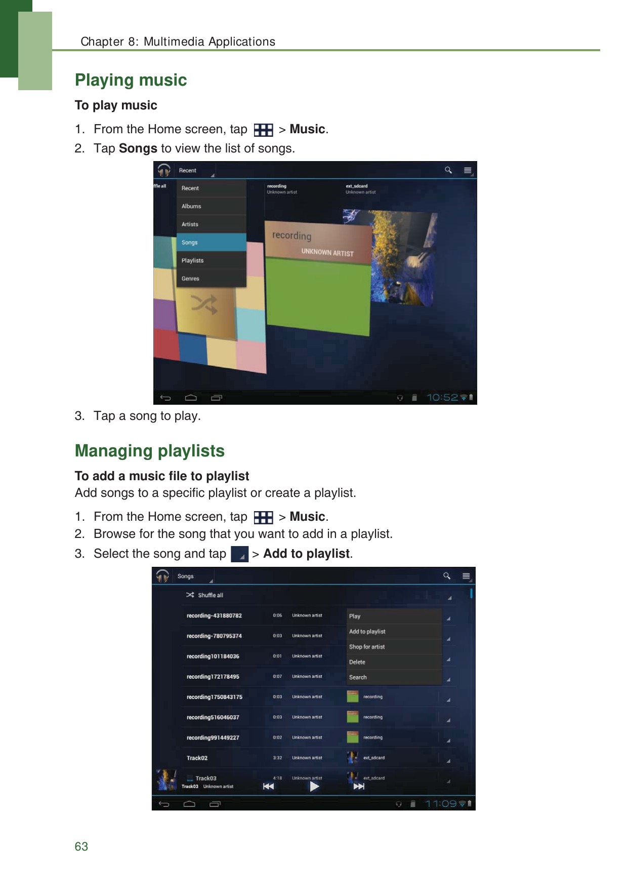 Chapter 8: Multimedia Applications63Playing musicTo play music1. From the Home screen, tap   > Music.2. Tap Songs to view the list of songs.3. Tap a song to play.Managing playlistsTo add a music file to playlistAdd songs to a specific playlist or create a playlist.1. From the Home screen, tap   > Music.2. Browse for the song that you want to add in a playlist.3. Select the song and tap   > Add to playlist.
