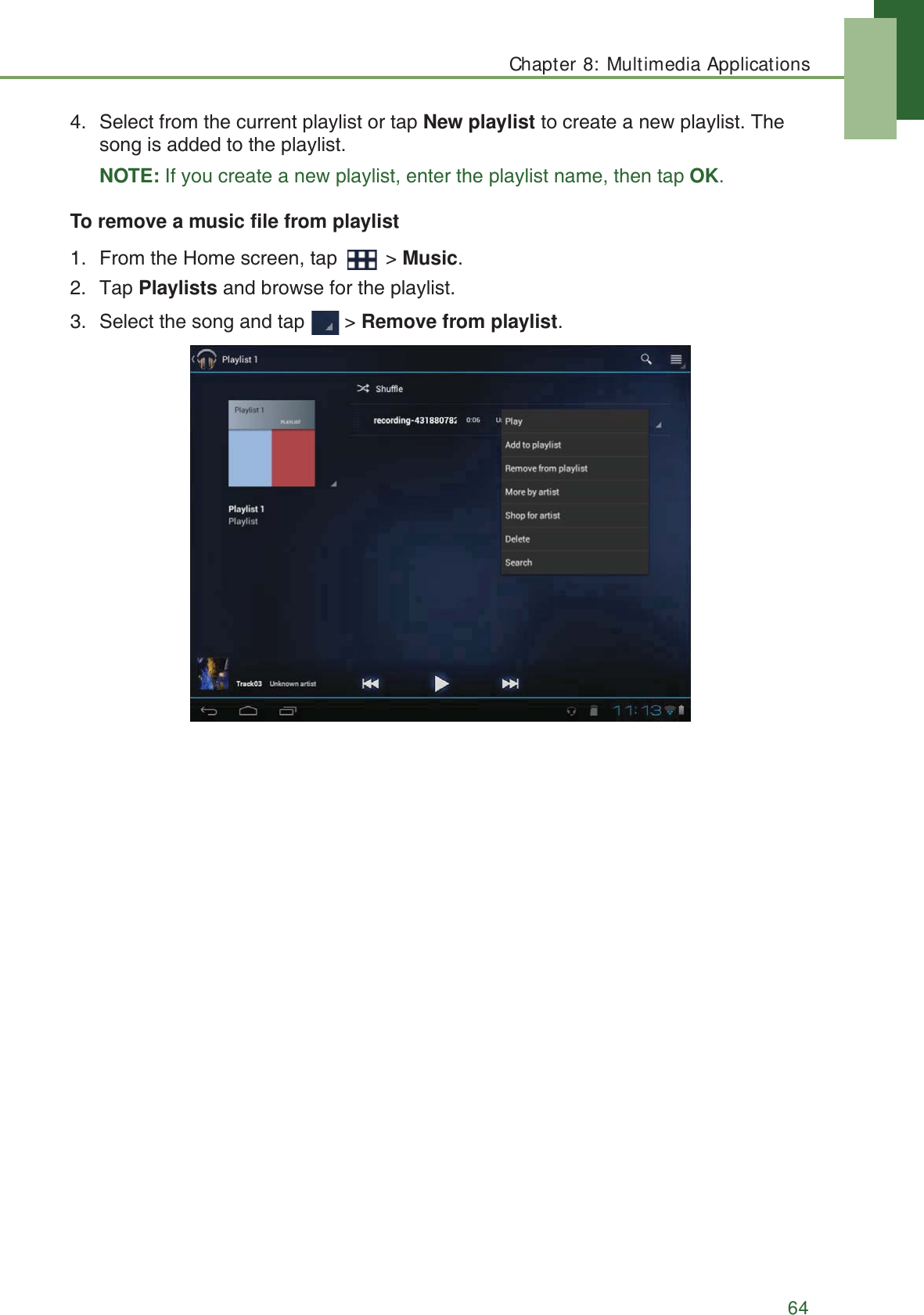 Chapter 8: Multimedia Applications644. Select from the current playlist or tap New playlist to create a new playlist. The song is added to the playlist.NOTE: If you create a new playlist, enter the playlist name, then tap OK.To remove a music file from playlist1. From the Home screen, tap   > Music.2. Tap Playlists and browse for the playlist.3. Select the song and tap   > Remove from playlist.