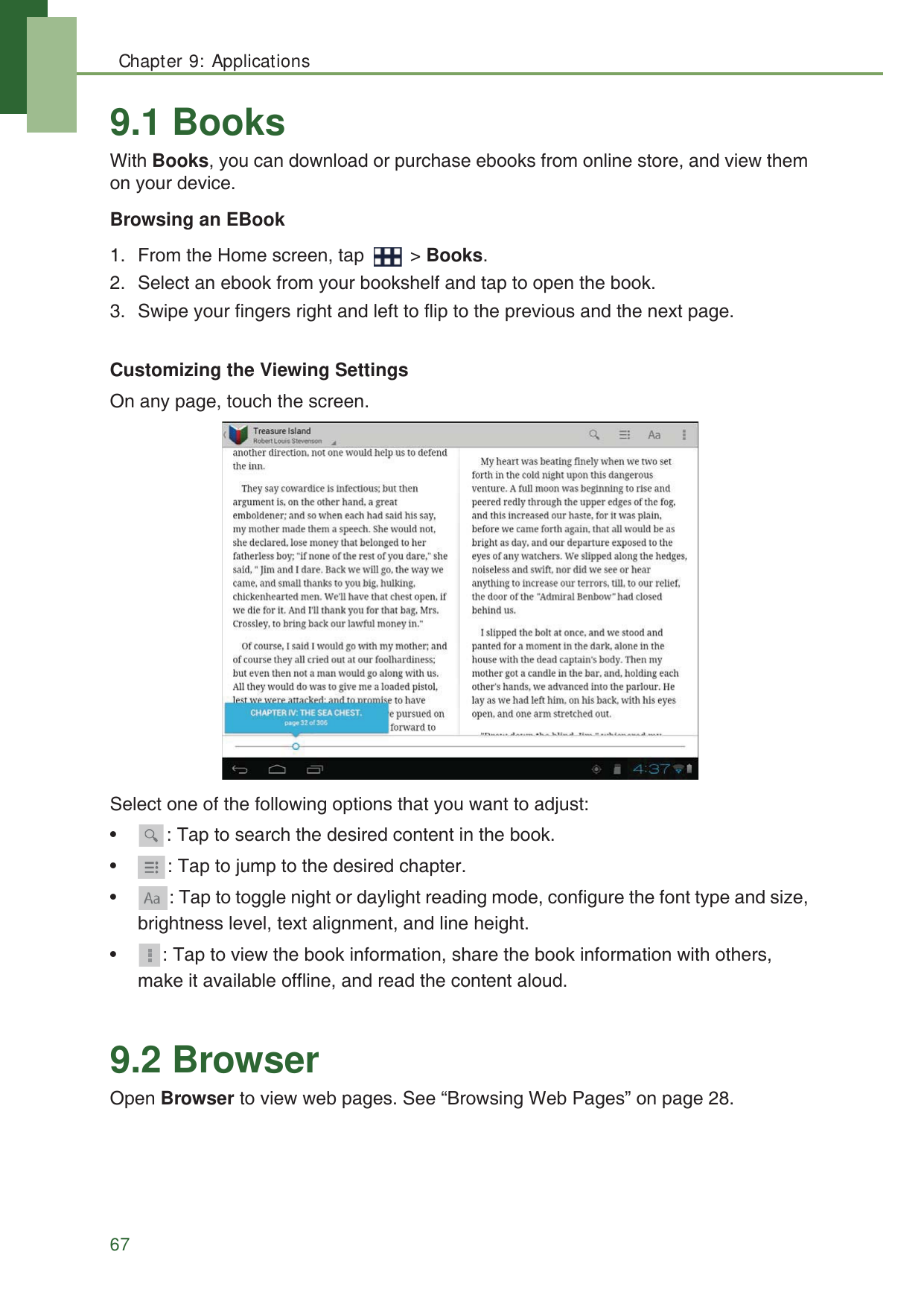Chapter 9: Applications679.1 BooksWith Books, you can download or purchase ebooks from online store, and view them on your device. Browsing an EBook1. From the Home screen, tap   > Books.2. Select an ebook from your bookshelf and tap to open the book.3. Swipe your fingers right and left to flip to the previous and the next page. Customizing the Viewing Settings On any page, touch the screen.Select one of the following options that you want to adjust: &bull; : Tap to search the desired content in the book.&bull; : Tap to jump to the desired chapter.&bull; : Tap to toggle night or daylight reading mode, configure the font type and size, brightness level, text alignment, and line height.&bull; : Tap to view the book information, share the book information with others, make it available offline, and read the content aloud.9.2 BrowserOpen Browser to view web pages. See &ldquo;Browsing Web Pages&rdquo; on page 28.