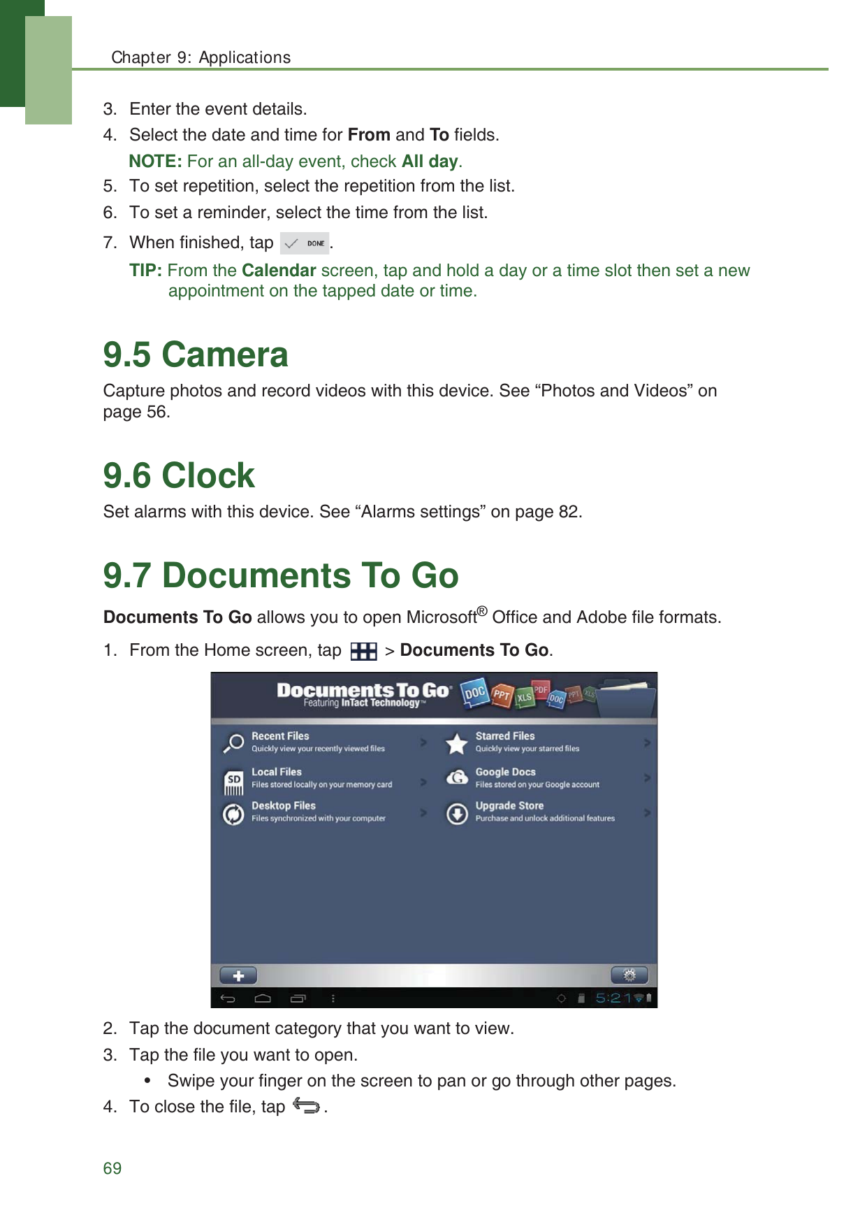 Chapter 9: Applications693. Enter the event details.4. Select the date and time for From and To fields.NOTE: For an all-day event, check All day.5. To set repetition, select the repetition from the list.6. To set a reminder, select the time from the list.7. When finished, tap  .TIP: From the Calendar screen, tap and hold a day or a time slot then set a new appointment on the tapped date or time.9.5 CameraCapture photos and record videos with this device. See &ldquo;Photos and Videos&rdquo; on page 56.9.6 ClockSet alarms with this device. See &ldquo;Alarms settings&rdquo; on page 82.9.7 Documents To GoDocuments To Go allows you to open Microsoft&reg; Office and Adobe file formats.1. From the Home screen, tap   > Documents To Go.2. Tap the document category that you want to view.3. Tap the file you want to open.&bull; Swipe your finger on the screen to pan or go through other pages.4. To close the file, tap  .