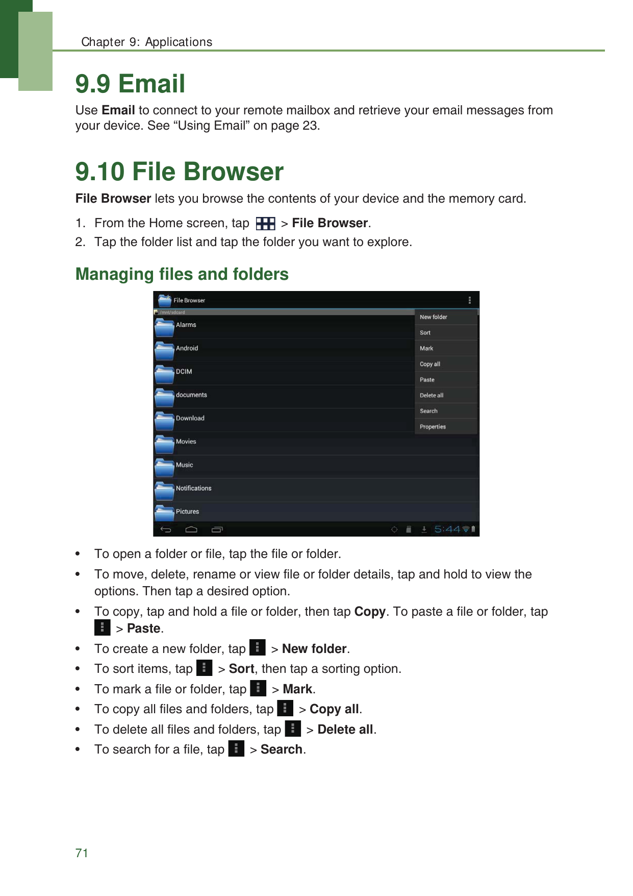 Chapter 9: Applications719.9 EmailUse Email to connect to your remote mailbox and retrieve your email messages from your device. See &ldquo;Using Email&rdquo; on page 23.9.10 File BrowserFile Browser lets you browse the contents of your device and the memory card. 1. From the Home screen, tap   > File Browser.2. Tap the folder list and tap the folder you want to explore.Managing files and folders&bull; To open a folder or file, tap the file or folder.&bull; To move, delete, rename or view file or folder details, tap and hold to view the options. Then tap a desired option.&bull; To copy, tap and hold a file or folder, then tap Copy. To paste a file or folder, tap  > Paste.&bull; To create a new folder, tap   > New folder.&bull; To sort items, tap   > Sort, then tap a sorting option.&bull; To mark a file or folder, tap   > Mark.&bull; To copy all files and folders, tap   > Copy all.&bull; To delete all files and folders, tap   > Delete all. &bull; To search for a file, tap   > Search.