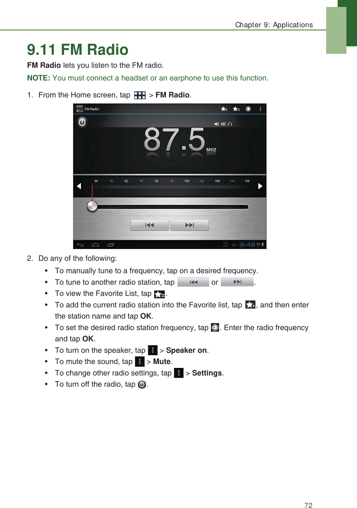 Chapter 9: Applications729.11 FM RadioFM Radio lets you listen to the FM radio.NOTE: You must connect a headset or an earphone to use this function.1. From the Home screen, tap   > FM Radio.2. Do any of the following:&bull; To manually tune to a frequency, tap on a desired frequency.&bull; To tune to another radio station, tap   or  .&bull; To view the Favorite List, tap  . &bull; To add the current radio station into the Favorite list, tap  , and then enter the station name and tap OK.&bull; To set the desired radio station frequency, tap  . Enter the radio frequency and tap OK.&bull; To turn on the speaker, tap   > Speaker on.&bull; To mute the sound, tap   > Mute.&bull; To change other radio settings, tap   > Settings.&bull; To turn off the radio, tap  .