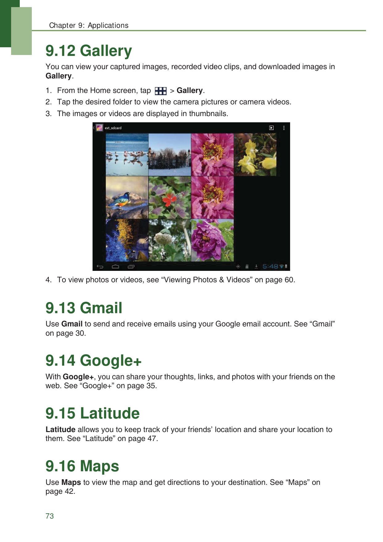 Chapter 9: Applications739.12 GalleryYou can view your captured images, recorded video clips, and downloaded images in Gallery.1. From the Home screen, tap   > Gallery.2. Tap the desired folder to view the camera pictures or camera videos.3. The images or videos are displayed in thumbnails.4. To view photos or videos, see &ldquo;Viewing Photos &amp; Videos&rdquo; on page 60.9.13 GmailUse Gmail to send and receive emails using your Google email account. See &ldquo;Gmail&rdquo; on page 30.9.14 Google+With Google+, you can share your thoughts, links, and photos with your friends on the web. See &ldquo;Google+&rdquo; on page 35.9.15 LatitudeLatitude allows you to keep track of your friends&rsquo; location and share your location to them. See &ldquo;Latitude&rdquo; on page 47.9.16 MapsUse Maps to view the map and get directions to your destination. See &ldquo;Maps&rdquo; on page 42.