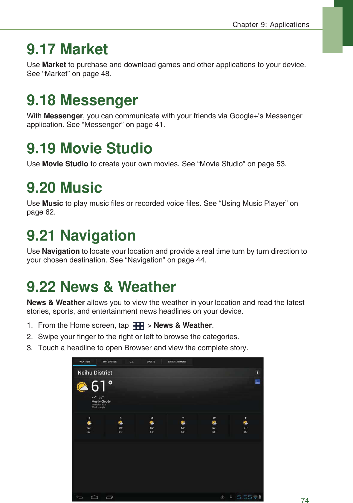Chapter 9: Applications749.17 MarketUse Market to purchase and download games and other applications to your device. See &ldquo;Market&rdquo; on page 48.9.18 MessengerWith Messenger, you can communicate with your friends via Google+&rsquo;s Messenger application. See &ldquo;Messenger&rdquo; on page 41.9.19 Movie StudioUse Movie Studio to create your own movies. See &ldquo;Movie Studio&rdquo; on page 53.9.20 MusicUse Music to play music files or recorded voice files. See &ldquo;Using Music Player&rdquo; on page 62.9.21 NavigationUse Navigation to locate your location and provide a real time turn by turn direction to your chosen destination. See &ldquo;Navigation&rdquo; on page 44.9.22 News &amp; WeatherNews &amp; Weather allows you to view the weather in your location and read the latest stories, sports, and entertainment news headlines on your device.1. From the Home screen, tap   > News &amp; Weather.2. Swipe your finger to the right or left to browse the categories.3. Touch a headline to open Browser and view the complete story.