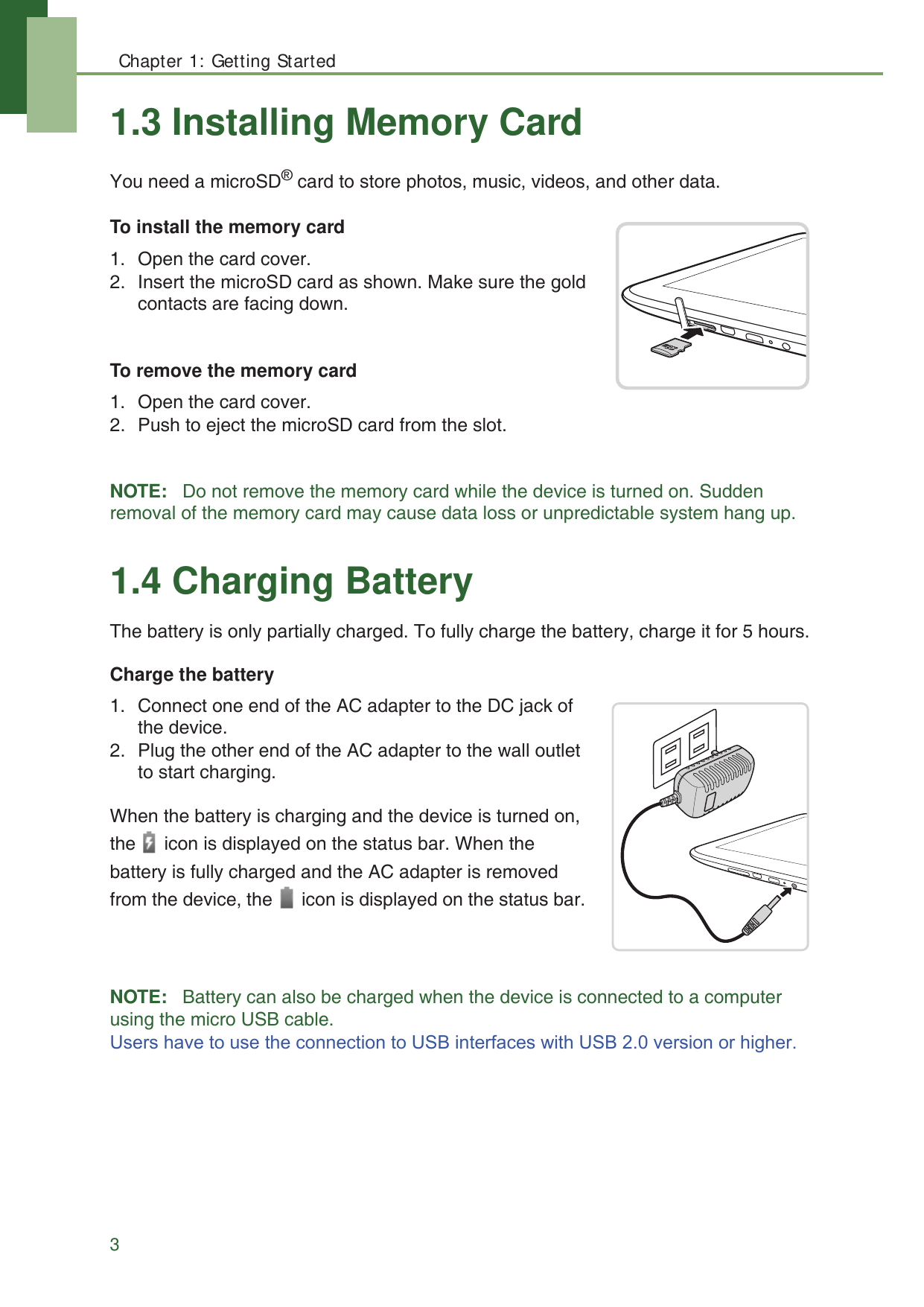 Chapter 1: Getting Started31.3 Installing Memory CardYou need a microSD&reg; card to store photos, music, videos, and other data.To install the memory card1. Open the card cover.2. Insert the microSD card as shown. Make sure the gold contacts are facing down.To remove the memory card1. Open the card cover.2. Push to eject the microSD card from the slot.NOTE:   Do not remove the memory card while the device is turned on. Sudden removal of the memory card may cause data loss or unpredictable system hang up.1.4 Charging BatteryThe battery is only partially charged. To fully charge the battery, charge it for 5 hours.Charge the battery1. Connect one end of the AC adapter to the DC jack of the device.2. Plug the other end of the AC adapter to the wall outlet to start charging.When the battery is charging and the device is turned on, the   icon is displayed on the status bar. When the battery is fully charged and the AC adapter is removed from the device, the   icon is displayed on the status bar.NOTE:   Battery can also be charged when the device is connected to a computer using the micro USB cable.8VHUVKDYHWRXVHWKHFRQQHFWLRQWR86%LQWHUIDFHVZLWK86%YHUVLRQRUKLJKHU