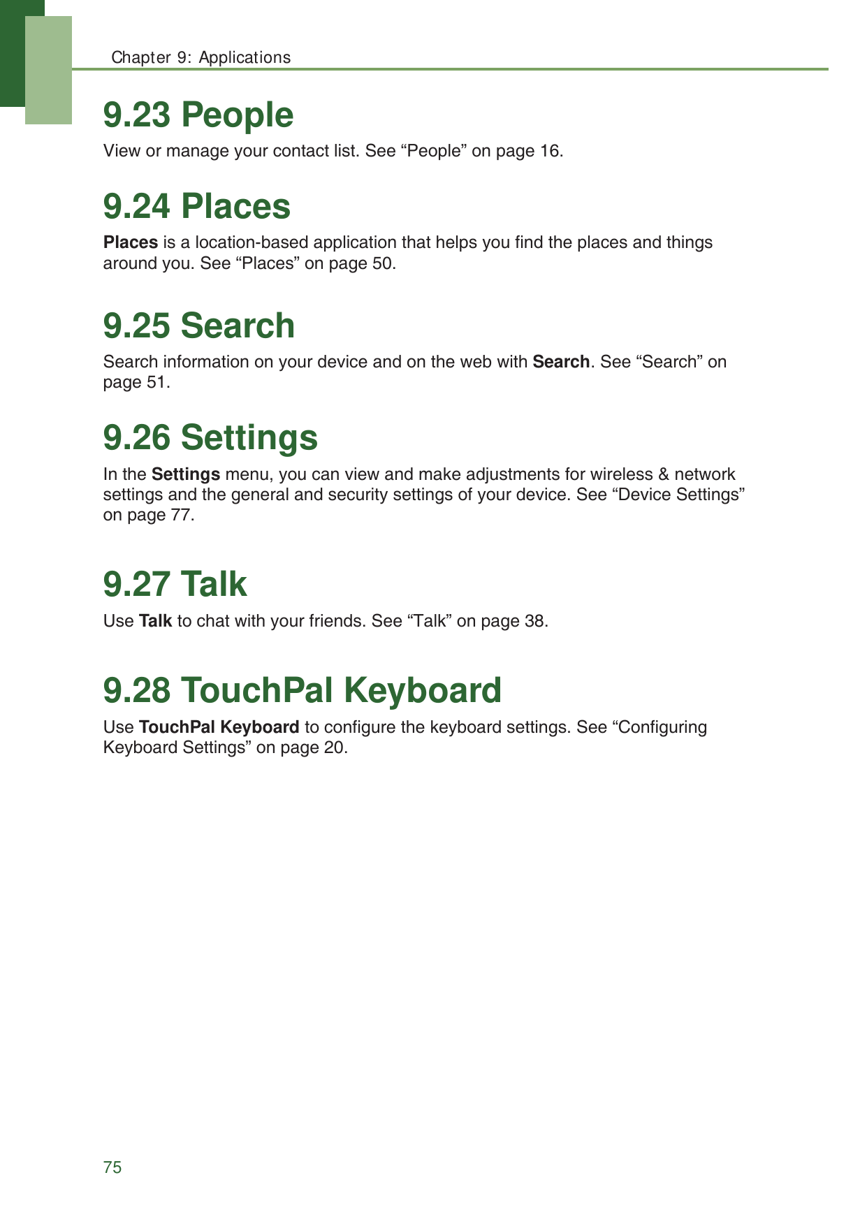 Chapter 9: Applications759.23 PeopleView or manage your contact list. See &ldquo;People&rdquo; on page 16.9.24 PlacesPlaces is a location-based application that helps you find the places and things around you. See &ldquo;Places&rdquo; on page 50.9.25 SearchSearch information on your device and on the web with Search. See &ldquo;Search&rdquo; on page 51.9.26 SettingsIn the Settings menu, you can view and make adjustments for wireless &amp; network settings and the general and security settings of your device. See &ldquo;Device Settings&rdquo; on page 77.9.27 TalkUse Talk to chat with your friends. See &ldquo;Talk&rdquo; on page 38.9.28 TouchPal KeyboardUse TouchPal Keyboard to configure the keyboard settings. See &ldquo;Configuring Keyboard Settings&rdquo; on page 20.