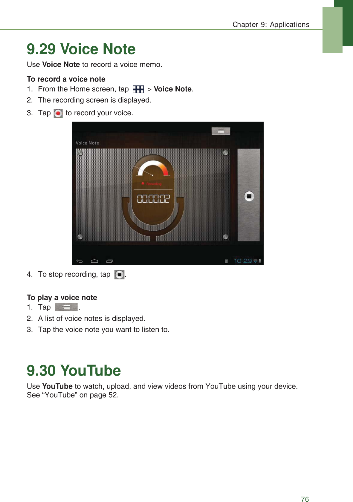 Chapter 9: Applications769.29 Voice NoteUse Voice Note to record a voice memo. To record a voice note1. From the Home screen, tap   > Voice Note.2. The recording screen is displayed.3. Tap   to record your voice.4. To stop recording, tap  .To play a voice note1. Tap .2. A list of voice notes is displayed.3. Tap the voice note you want to listen to.9.30 YouTubeUse YouTube to watch, upload, and view videos from YouTube using your device. See &ldquo;YouTube&rdquo; on page 52.