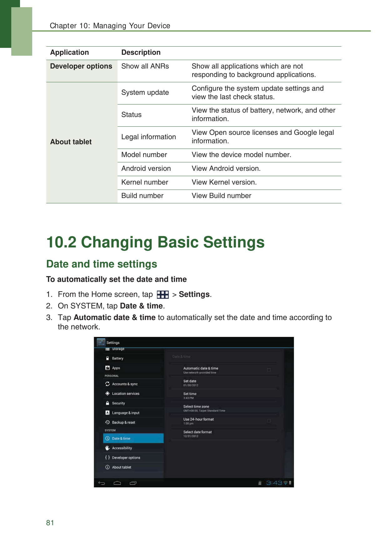 Chapter 10: Managing Your Device8110.2 Changing Basic SettingsDate and time settingsTo automatically set the date and time1. From the Home screen, tap   > Settings.2. On SYSTEM, tap Date &amp; time.3. Tap Automatic date &amp; time to automatically set the date and time according to the network.Developer options Show all ANRs Show all applications which are not responding to background applications. About tabletSystem update Configure the system update settings and view the last check status.Status View the status of battery, network, and other information.Legal information View Open source licenses and Google legal information.Model number View the device model number.Android version View Android version.Kernel number View Kernel version.Build number View Build numberApplication Description