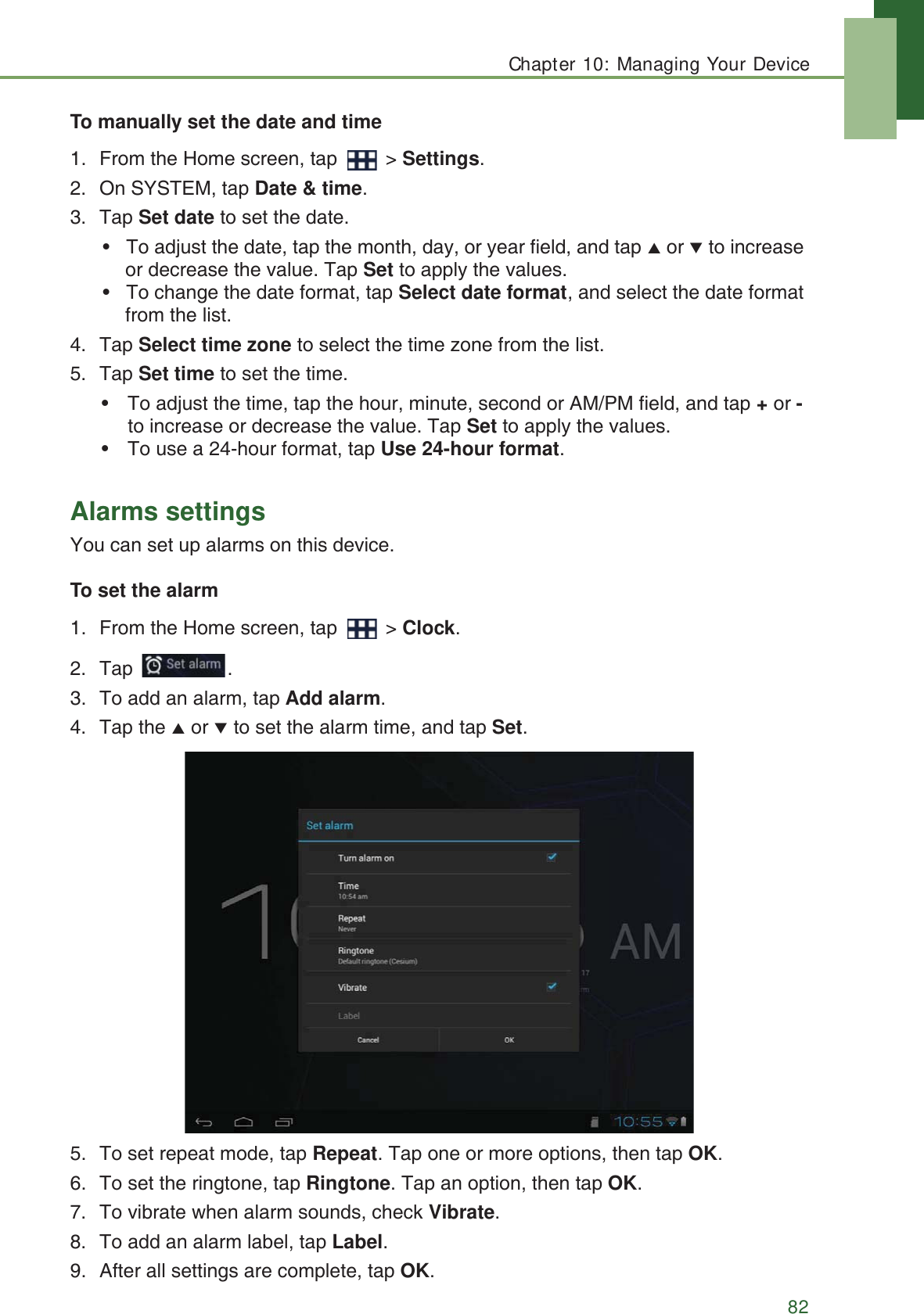 Chapter 10: Managing Your Device82To manually set the date and time1. From the Home screen, tap   > Settings.2. On SYSTEM, tap Date &amp; time.3. Tap Set date to set the date.&bull; To adjust the date, tap the month, day, or year field, and tap S or Tto increase or decrease the value. Tap Set to apply the values.&bull; To change the date format, tap Select date format, and select the date format from the list.4. Tap Select time zone to select the time zone from the list.5. Tap Set time to set the time.&bull; To adjust the time, tap the hour, minute, second or AM/PM field, and tap + or - to increase or decrease the value. Tap Set to apply the values.&bull; To use a 24-hour format, tap Use 24-hour format.Alarms settingsYou can set up alarms on this device.To set the alarm1. From the Home screen, tap   > Clock.2. Tap .3. To add an alarm, tap Add alarm.4. Tap the S or T to set the alarm time, and tap Set.5. To set repeat mode, tap Repeat. Tap one or more options, then tap OK.6. To set the ringtone, tap Ringtone. Tap an option, then tap OK.7. To vibrate when alarm sounds, check Vibrate.8. To add an alarm label, tap Label.9. After all settings are complete, tap OK.