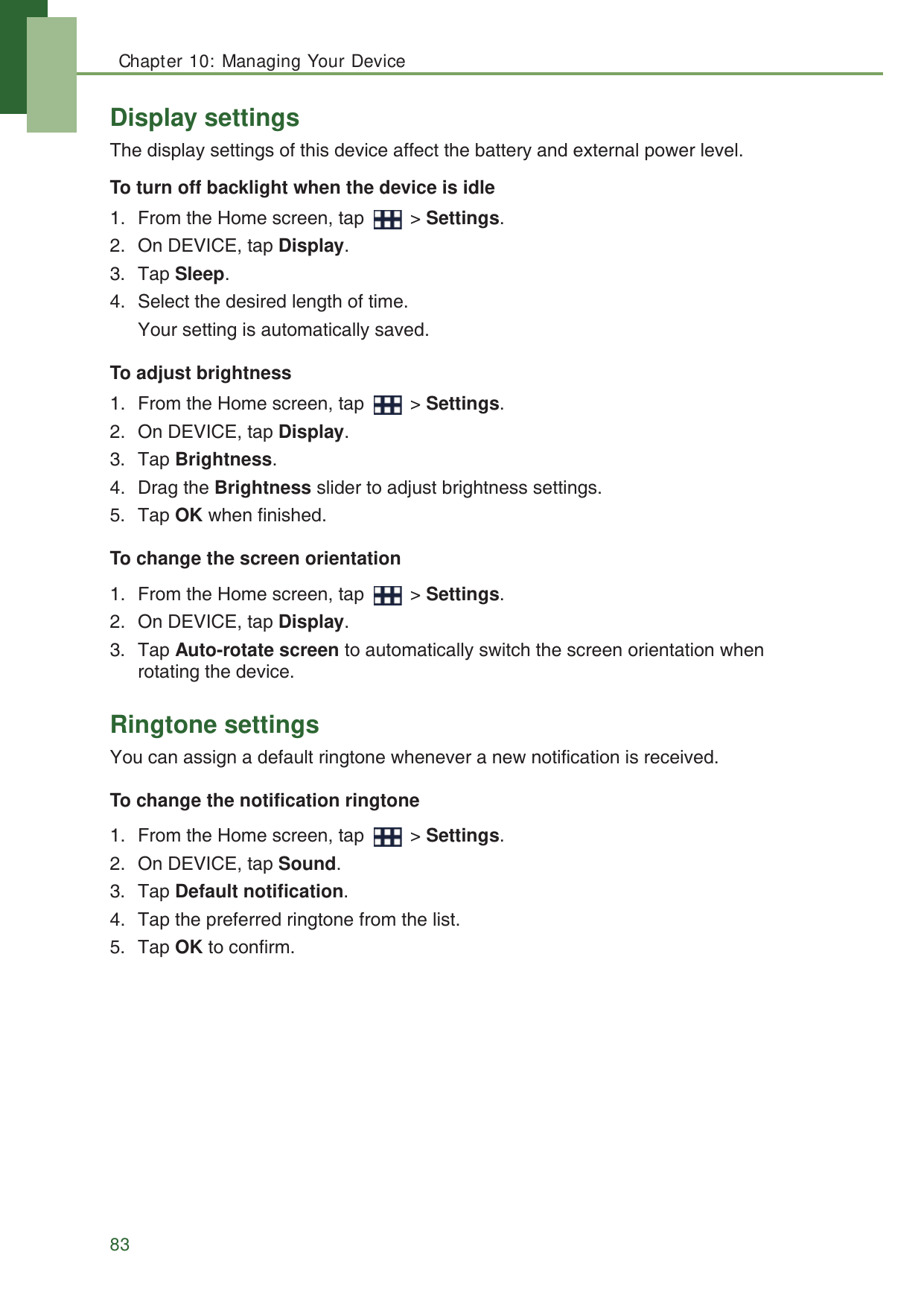 Chapter 10: Managing Your Device83Display settingsThe display settings of this device affect the battery and external power level.To turn off backlight when the device is idle1. From the Home screen, tap   > Settings.2. On DEVICE, tap Display.3. Tap Sleep.4. Select the desired length of time. Your setting is automatically saved.To adjust brightness1. From the Home screen, tap   > Settings.2. On DEVICE, tap Display.3. Tap Brightness.4. Drag the Brightness slider to adjust brightness settings.5. Tap OK when finished.To change the screen orientation1. From the Home screen, tap   > Settings.2. On DEVICE, tap Display.3. Tap Auto-rotate screen to automatically switch the screen orientation when rotating the device.Ringtone settingsYou can assign a default ringtone whenever a new notification is received.To change the notification ringtone1. From the Home screen, tap   > Settings.2. On DEVICE, tap Sound.3. Tap Default notification.4. Tap the preferred ringtone from the list.5. Tap OK to confirm.