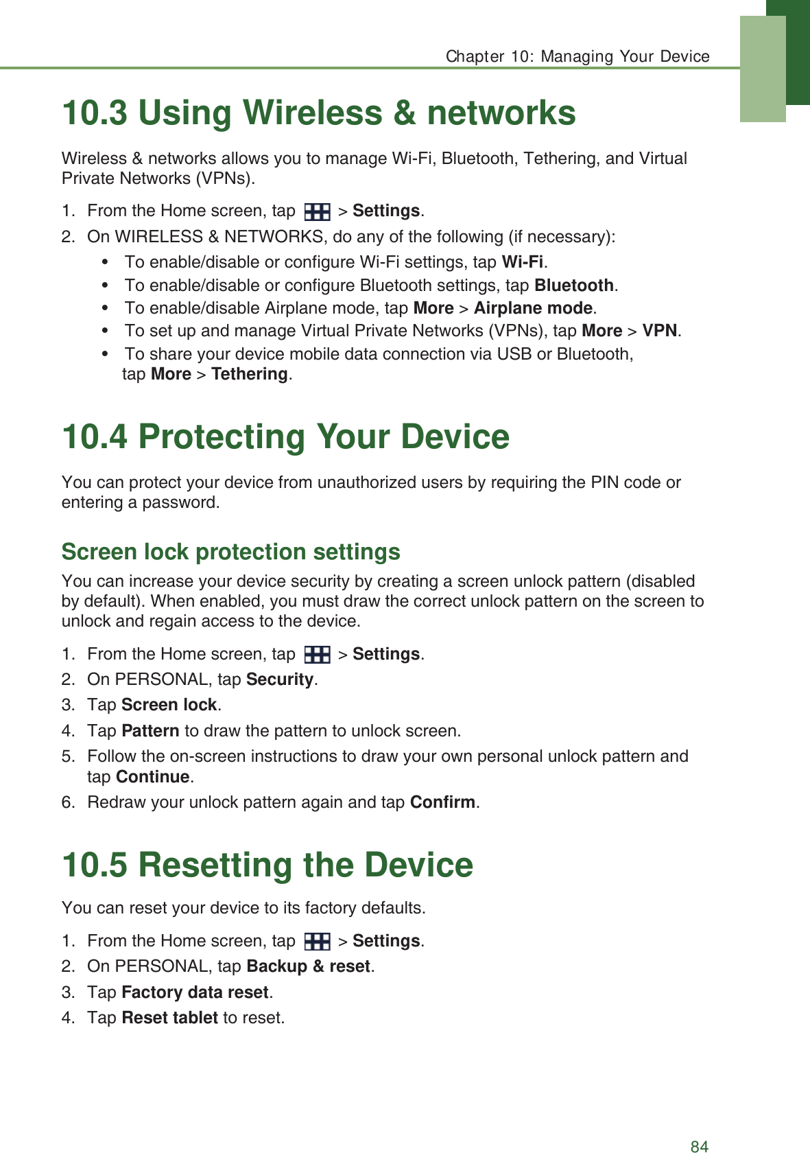 Chapter 10: Managing Your Device8410.3 Using Wireless &amp; networksWireless &amp; networks allows you to manage Wi-Fi, Bluetooth, Tethering, and Virtual Private Networks (VPNs).1. From the Home screen, tap   > Settings.2. On WIRELESS &amp; NETWORKS, do any of the following (if necessary):&bull; To enable/disable or configure Wi-Fi settings, tap Wi-Fi.&bull; To enable/disable or configure Bluetooth settings, tap Bluetooth.&bull; To enable/disable Airplane mode, tap More > Airplane mode.&bull; To set up and manage Virtual Private Networks (VPNs), tap More > VPN.&bull; To share your device mobile data connection via USB or Bluetooth, tap More > Tethering.10.4 Protecting Your DeviceYou can protect your device from unauthorized users by requiring the PIN code or entering a password.Screen lock protection settingsYou can increase your device security by creating a screen unlock pattern (disabled by default). When enabled, you must draw the correct unlock pattern on the screen to unlock and regain access to the device. 1. From the Home screen, tap   > Settings.2. On PERSONAL, tap Security.3. Tap Screen lock.4. Tap Pattern to draw the pattern to unlock screen.5. Follow the on-screen instructions to draw your own personal unlock pattern and tap Continue.6. Redraw your unlock pattern again and tap Confirm.10.5 Resetting the DeviceYou can reset your device to its factory defaults.1. From the Home screen, tap   > Settings.2. On PERSONAL, tap Backup &amp; reset.3. Tap Factory data reset.4. Tap Reset tablet to reset.