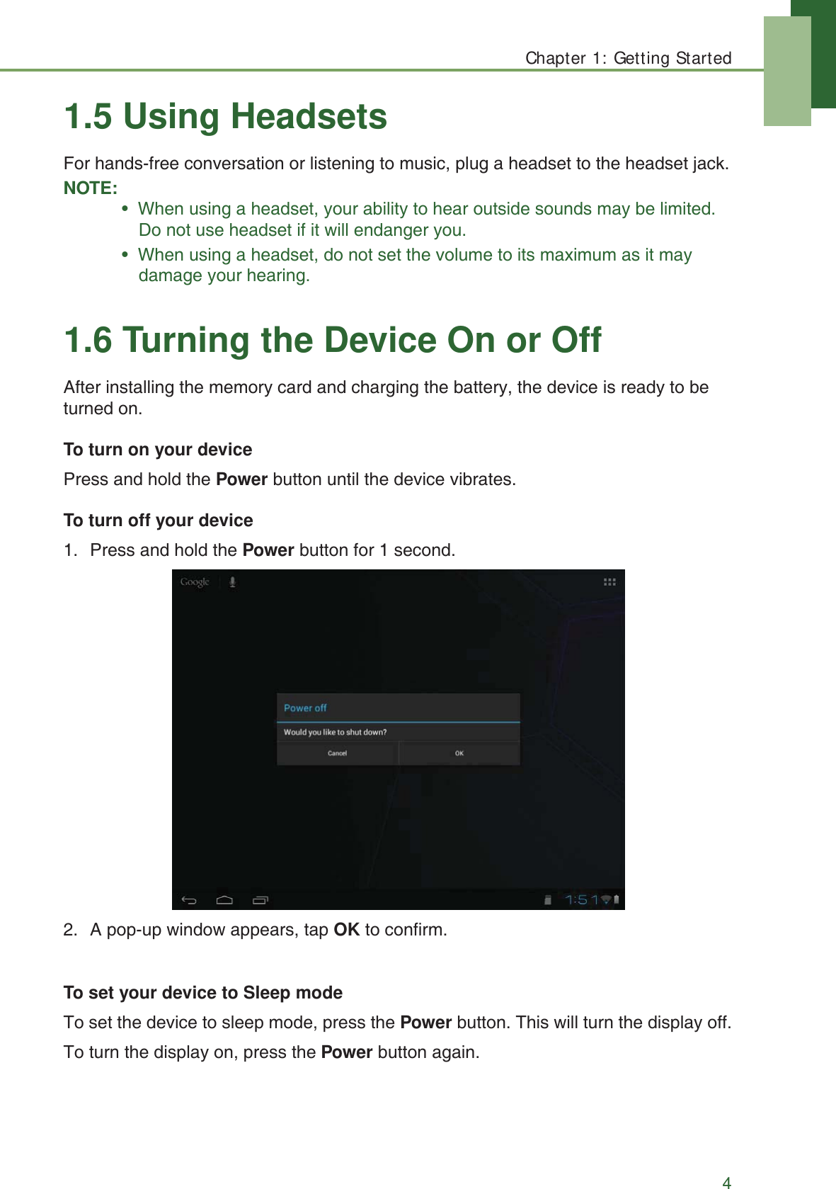 Chapter 1: Getting Started41.5 Using HeadsetsFor hands-free conversation or listening to music, plug a headset to the headset jack.NOTE:&bull;  When using a headset, your ability to hear outside sounds may be limited. Do not use headset if it will endanger you.&bull;  When using a headset, do not set the volume to its maximum as it may damage your hearing.1.6 Turning the Device On or OffAfter installing the memory card and charging the battery, the device is ready to be turned on.To turn on your devicePress and hold the Power button until the device vibrates.To turn off your device1. Press and hold the Power button for 1 second.2. A pop-up window appears, tap OK to confirm.To set your device to Sleep modeTo set the device to sleep mode, press the Power button. This will turn the display off.To turn the display on, press the Power button again.