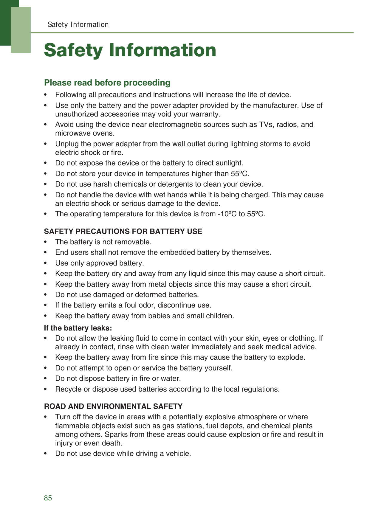 Safety Information85Safety InformationPlease read before proceeding&bull; Following all precautions and instructions will increase the life of device.&bull; Use only the battery and the power adapter provided by the manufacturer. Use of unauthorized accessories may void your warranty.&bull; Avoid using the device near electromagnetic sources such as TVs, radios, and microwave ovens.&bull; Unplug the power adapter from the wall outlet during lightning storms to avoid electric shock or fire.&bull; Do not expose the device or the battery to direct sunlight.&bull; Do not store your device in temperatures higher than 55&ordm;C.&bull; Do not use harsh chemicals or detergents to clean your device. &bull; Do not handle the device with wet hands while it is being charged. This may cause an electric shock or serious damage to the device.&bull; The operating temperature for this device is from -10&ordm;C to 55&ordm;C.SAFETY PRECAUTIONS FOR BATTERY USE&bull; The battery is not removable.&bull; End users shall not remove the embedded battery by themselves.&bull; Use only approved battery.&bull; Keep the battery dry and away from any liquid since this may cause a short circuit.&bull; Keep the battery away from metal objects since this may cause a short circuit.&bull; Do not use damaged or deformed batteries.&bull; If the battery emits a foul odor, discontinue use.&bull; Keep the battery away from babies and small children.If the battery leaks:&bull; Do not allow the leaking fluid to come in contact with your skin, eyes or clothing. If already in contact, rinse with clean water immediately and seek medical advice.&bull; Keep the battery away from fire since this may cause the battery to explode.&bull; Do not attempt to open or service the battery yourself.&bull; Do not dispose battery in fire or water.&bull; Recycle or dispose used batteries according to the local regulations.ROAD AND ENVIRONMENTAL SAFETY&bull; Turn off the device in areas with a potentially explosive atmosphere or where flammable objects exist such as gas stations, fuel depots, and chemical plants among others. Sparks from these areas could cause explosion or fire and result in injury or even death.&bull; Do not use device while driving a vehicle. 