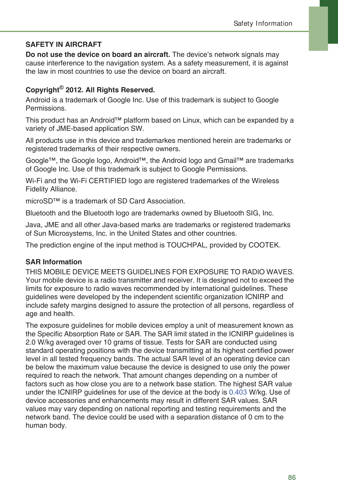 Safety Information86SAFETY IN AIRCRAFTDo not use the device on board an aircraft. The device&rsquo;s network signals may cause interference to the navigation system. As a safety measurement, it is against the law in most countries to use the device on board an aircraft.Copyright&copy; 2012. All Rights Reserved.Android is a trademark of Google Inc. Use of this trademark is subject to Google Permissions.This product has an Android&trade; platform based on Linux, which can be expanded by a variety of JME-based application SW.All products use in this device and trademarkes mentioned herein are trademarks or registered trademarks of their respective owners.Google&trade;, the Google logo, Android&trade;, the Android logo and Gmail&trade; are trademarks of Google Inc. Use of this trademark is subject to Google Permissions.Wi-Fi and the Wi-Fi CERTIFIED logo are registered trademarkes of the Wireless Fidelity Alliance.microSD&trade; is a trademark of SD Card Association.Bluetooth and the Bluetooth logo are trademarks owned by Bluetooth SIG, Inc.Java, JME and all other Java-based marks are trademarks or registered trademarks of Sun Microsystems, Inc. in the United States and other countries.The prediction engine of the input method is TOUCHPAL, provided by COOTEK.SAR InformationTHIS MOBILE DEVICE MEETS GUIDELINES FOR EXPOSURE TO RADIO WAVES. Your mobile device is a radio transmitter and receiver. It is designed not to exceed the limits for exposure to radio waves recommended by international guidelines. These guidelines were developed by the independent scientific organization ICNIRP and include safety margins designed to assure the protection of all persons, regardless of age and health.The exposure guidelines for mobile devices employ a unit of measurement known as the Specific Absorption Rate or SAR. The SAR limit stated in the ICNIRP guidelines is 2.0 W/kg averaged over 10 grams of tissue. Tests for SAR are conducted using standard operating positions with the device transmitting at its highest certified power level in all tested frequency bands. The actual SAR level of an operating device can be below the maximum value because the device is designed to use only the power required to reach the network. That amount changes depending on a number of factors such as how close you are to a network base station. The highest SAR value under the ICNIRP guidelines for use of the device at the body is 0. W/kg. Use of device accessories and enhancements may result in different SAR values. SAR values may vary depending on national reporting and testing requirements and the network band. The device could be used with a separation distance of 0 cm to the human body.