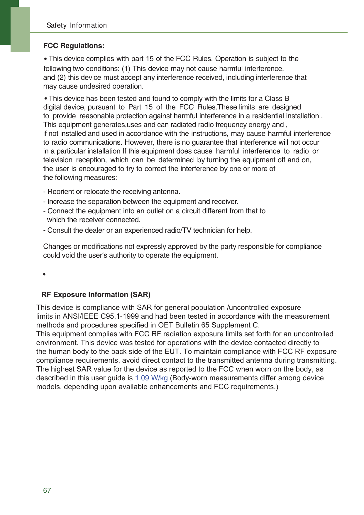 Safety Information67FCC Regulations:- Reorient or relocate the receiving antenna.- Increase the separation between the equipment and receiver.- Connect the equipment into an outlet on a circuit different from that to   which the receiver connected.- Consult the dealer or an experienced radio/TV technician for help.Changes or modifications not expressly approved by the party responsible for compliancecould void the user&lsquo;s authority to operate the equipment. following two conditions: (1) This device may not cause harmful interference,and (2) this device must accept any interference received, including interference that may cause undesired operation. This device complies with part 15 of the FCC Rules. Operation is subject to the This device has been tested and found to comply with the limits for a Class B   The antenna(s) used for this transmitter must not be co-located or operating in conjunction witdigital device, pursuant to Part 15 of the FCC Rules.These limits are designed to provide reasonable protection against harmful interference in a residential installation . This equipment generates,uses and can radiated radio frequency energy and , if not installed and used in accordance with the instructions, may cause harmful interference to radio communications. However, there is no guarantee that interference will not occur in a particular installation If this equipment does cause  harmful  interference  to  radio  or television reception, which can be determined by turning the equipment off and on, the user is encouraged to try to correct the interference by one or more of the following measures:  5)([SRVXUH,QIRUPDWLRQ6$5OLPLWVLQ$16,,(((&amp;DQGKDGEHHQWHVWHGLQDFFRUGDQFHZLWKWKHPHDVXUHPHQWPHWKRGVDQGSURFHGXUHVVSHFLILHGLQ2(7%XOOHWLQ6XSSOHPHQW&amp; 7KLVHTXLSPHQWFRPSOLHVZLWK)&amp;&amp;5)UDGLDWLRQH[SRVXUHOLPLWVVHWIRUWKIRUDQXQFRQWUROOHG 7KLVGHYLFHLVFRPSOLDQFHZLWK6$5IRUJHQHUDOSRSXODWLRQXQFRQWUROOHGH[SRVXUH 7KLVGHYLFHLVFRPSOLDQFHZLWK6$5IRUJHQHUDOSRSXODWLRQXQFRQWUROOHGH[SRVXUHOLPLWVLQ$16,,(((&amp;DQGKDGEHHQWHVWHGLQDFFRUGDQFHZLWKWKHPHDVXUHPHQWPHWKRGVDQGSURFHGXUHVVSHFLILHGLQ2(7%XOOHWLQ6XSSOHPHQW&amp;7KLVHTXLSPHQWFRPSOLHVZLWK)&amp;&amp;5)UDGLDWLRQH[SRVXUHOLPLWVVHWIRUWKIRUDQXQFRQWUROOHGHQYLURQPHQW7KLVGHYLFHZDVWHVWHGIRURSHUDWLRQVZLWKWKHGHYLFHFRQWDFWHGGLUHFWO\WRWKHKXPDQERG\WRWKHEDFNVLGHRIWKH(877RPDLQWDLQFRPSOLDQFHZLWK)&amp;&amp;5)H[SRVXUHFRPSOLDQFHUHTXLUHPHQWVDYRLGGLUHFWFRQWDFWWRWKHWUDQVPLWWHGDQWHQQDGXULQJWUDQVPLWWLQJ7KHKLJKHVW6$5YDOXHIRUWKHGHYLFHDVUHSRUWHGWRWKH)&amp;&amp;ZKHQZRUQRQWKHERG\DVGHVFULEHGLQWKLVXVHUJXLGHLV09:NJ%RG\ZRUQPHDVXUHPHQWVGLIIHUDPRQJGHYLFHPRGHOVGHSHQGLQJXSRQDYDLODEOHHQKDQFHPHQWVDQG)&amp;&amp;UHTXLUHPHQWV