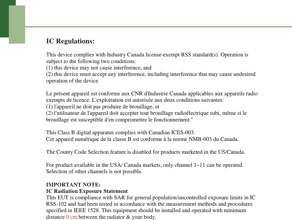 IC Regulations:This device complies with Industry Canada license-exempt RSS standard(s). Operation is subject to the following two conditions: (1) this device may not cause interference, and (2) this device must accept any interference, including interference that may cause undesired operation of the device. Le pr&eacute;sent appareil est conforme aux CNR d'Industrie Canada applicables aux appareils radio exempts de licence. L'exploitation est autoris&eacute;e aux deux conditions suivantes:   (1) l'appareil ne doit pas produire de brouillage, et   (2) l'utilisateur de l'appareil doit accepter tout brouillage radio&eacute;lectrique subi, m&ecirc;me si le brouillage est susceptible d'en compromettre le fonctionnement."This Class B digital apparatus complies with Canadian ICES-003. Cet appareil num&eacute;rique de la classe B est conforme &agrave; la norme NMB-003 du Canada. The County Code Selection feature is disabled for products marketed in the US/Canada. For product available in the USA/ Canada markets, only channel 1~11 can be operated. Selection of other channels is not possible.IMPORTANT NOTE:IC Radiation Exposure StatementThis EUT is compliance with SAR for general population/uncontrolled exposure limits in IC RSS-102 and had been tested in accordance with the measurement methods and procedures specified in IEEE 1528. This equipment should be installed and operated with minimum distance 0 cm between the radiator &amp; your body. 