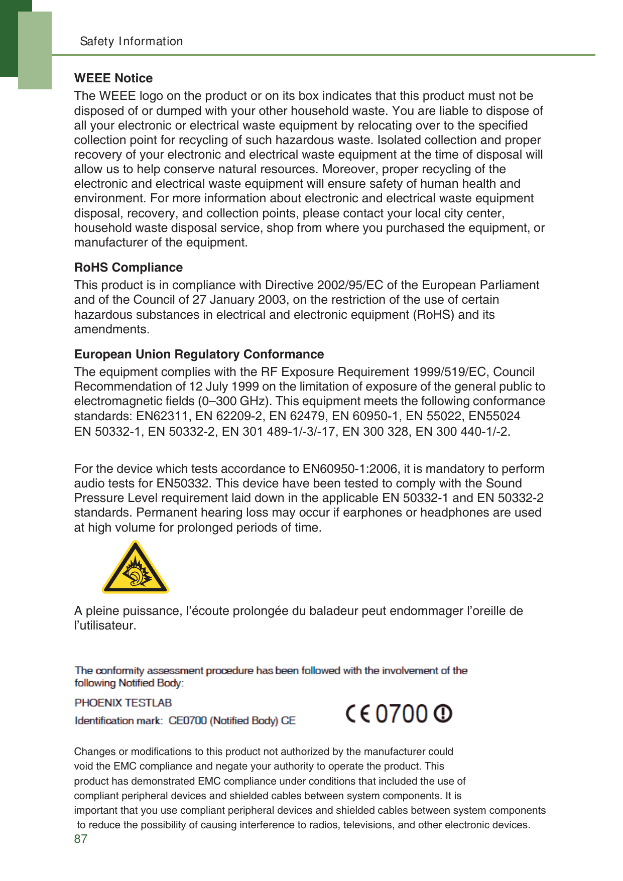 Safety Information87WEEE NoticeThe WEEE logo on the product or on its box indicates that this product must not be disposed of or dumped with your other household waste. You are liable to dispose of all your electronic or electrical waste equipment by relocating over to the specified collection point for recycling of such hazardous waste. Isolated collection and proper recovery of your electronic and electrical waste equipment at the time of disposal will allow us to help conserve natural resources. Moreover, proper recycling of the electronic and electrical waste equipment will ensure safety of human health and environment. For more information about electronic and electrical waste equipment disposal, recovery, and collection points, please contact your local city center, household waste disposal service, shop from where you purchased the equipment, or manufacturer of the equipment.RoHS ComplianceThis product is in compliance with Directive 2002/95/EC of the European Parliament and of the Council of 27 January 2003, on the restriction of the use of certain hazardous substances in electrical and electronic equipment (RoHS) and its amendments.European Union Regulatory ConformanceThe equipment complies with the RF Exposure Requirement 1999/519/EC, Council Recommendation of 12 July 1999 on the limitation of exposure of the general public to electromagnetic fields (0&ndash;300 GHz). This equipment meets the following conformance standards: (1,(1,(1 (1, EN 55022, EN55024(1(1 (1(1,(1.For the device which tests accordance to EN60950-1:2006, it is mandatory to perform audio tests for EN50332. This device have been tested to comply with the Sound Pressure Level requirement laid down in the applicable EN 50332-1 and EN 50332-2 standards. Permanent hearing loss may occur if earphones or headphones are used at high volume for prolonged periods of time.A pleine puissance, l&rsquo;&eacute;coute prolong&eacute;e du baladeur peut endommager l&rsquo;oreille de l&rsquo;utilisateur.       Changes or modifications to this product not authorized by the manufacturer could void the EMC compliance and negate your authority to operate the product. This product has demonstrated EMC compliance under conditions that included the use of compliant peripheral devices and shielded cables between system components. It is important that you use compliant peripheral devices and shielded cables between system components to reduce the possibility of causing interference to radios, televisions, and other electronic devices.