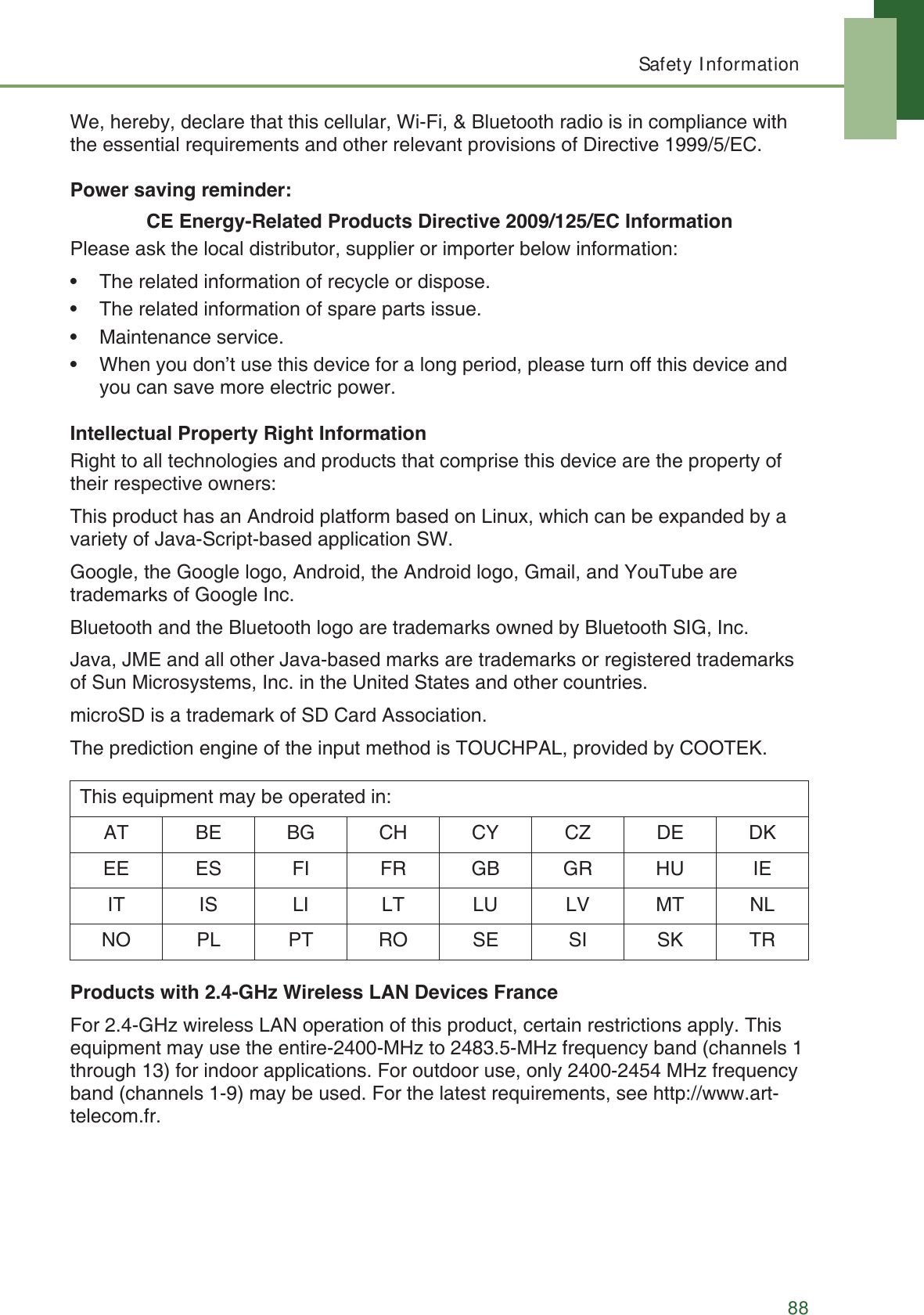Safety Information88We, hereby, declare that this cellular, Wi-Fi, &amp; Bluetooth radio is in compliance with the essential requirements and other relevant provisions of Directive 1999/5/EC.Power saving reminder:CE Energy-Related Products Directive 2009/125/EC InformationPlease ask the local distributor, supplier or importer below information:&bull; The related information of recycle or dispose.&bull; The related information of spare parts issue.&bull; Maintenance service.&bull; When you don&rsquo;t use this device for a long period, please turn off this device and you can save more electric power.Intellectual Property Right InformationRight to all technologies and products that comprise this device are the property of their respective owners:This product has an Android platform based on Linux, which can be expanded by a variety of Java-Script-based application SW.Google, the Google logo, Android, the Android logo, Gmail, and YouTube are trademarks of Google Inc.Bluetooth and the Bluetooth logo are trademarks owned by Bluetooth SIG, Inc.Java, JME and all other Java-based marks are trademarks or registered trademarks of Sun Microsystems, Inc. in the United States and other countries.microSD is a trademark of SD Card Association.The prediction engine of the input method is TOUCHPAL, provided by COOTEK.Products with 2.4-GHz Wireless LAN Devices FranceFor 2.4-GHz wireless LAN operation of this product, certain restrictions apply. This equipment may use the entire-2400-MHz to 2483.5-MHz frequency band (channels 1 through 13) for indoor applications. For outdoor use, only 2400-2454 MHz frequency band (channels 1-9) may be used. For the latest requirements, see http://www.art-telecom.fr.This equipment may be operated in:AT BE BG CH CY CZ DE DKEE ES FI FR GB GR HU IEIT IS LI LT LU LV MT NLNO PL PT RO SE SI SK TR